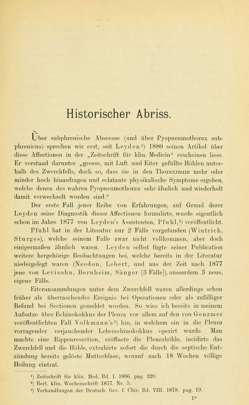 Historiseher Abriss. Über subphrenische Abscesse (und über Pyopneumothorax sub- phrenicus) sprechen wir erst, seit Leyden^) 1880 seinen Artikel über diese Affectionen in der „Zeitschrift für klin. Medicin erscheinen Hess. Er verstand darunter „grosse, mit Luft und Eiter gefüllte Höhlen unter- halb des Zwerchfells, doch so, dass sie in den Thoraxraum mehr oder minder hoch hinaufragen und eclatante physikalische Symptome ergeben, welche denen des wahren Pyopneumothorax sehr ähnlich und wiederholt damit verwechselt worden sind. Der erste Fall jener Reihe von Erfahrungen, auf Grund derer Leyden seine Diagnostik dieser Affectionen formulirte, wurde eigentlich schon im Jahre 1877 von Leyden's Assistenten, Pfuhl,2) veröffentlicht. Pfuhl hat in der Literatur nur 2 Fälle vorgefunden (Wintrich, Sturges), Welche seinem Falle zwar nicht vollkommen, aber doch einigermaßen ähnlich waren. Leyden selbst fügte seiner Publication weitere hergehörige Beobachtungen bei, welche bereits in der Literatur niedergelegt waren (Needon, Lebert, und aus der Zeit nach 1877 jene von Le vi söhn, Bernheim, Sänger [3 Fälle]), ausserdem 3 neue, eigene Fälle. Eiteransammlungen unter dem Zwerchfell waren allerdings schon früher als überraschendes Ereignis bei Operationen oder als zufälliger Befund bei Sectionen gemeldet worden. So wies ich bereits in meinem Aufsatze über Echinokokkus der Pleura vor allem auf den von Genzmer veröffentlichten Fall Volk mann's 2) hin, in welchem ein in die Pleura vorragender verjauchender Leberechinokokkus operirt wurde. Man machte eine Rippenresection, eröffnete die Pleurahöhle, incidirte das Zwerchfell und die Höhle, extrahirte sofort die durch die septische Ent- zündung bereits gelöste Mutterblase, worauf nach 18 Wochen v(>llige Heiluns eintrat. 1) Zeitschrift für klin. Med. Bd. I. 1886. pag. 320. 2) Berl. klin. Wochenschrift 1877. Nr. 5. 3) Verhandlungen der Deutsch. Ges. f. Chir. Bd. VIII. 1879. pag. 19. 1*