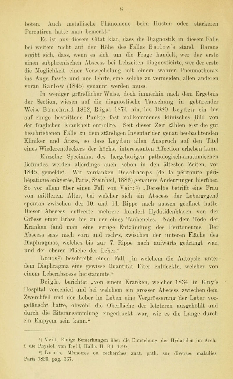 boten. Auch metHlIiriclie Phänomene beim Husten oder stärkeren Percutiren hatte man bemerkt. Es ist aus diesem Citat klar, dass die Diagnostik in diesem Falle bei weitem nicht auf der Höhe des Falles Barlow's .stand. Daraus ergibt sich, dass, wenn es sich um die Frage handelt, wer der erste einen subphrenischen Abscess bei Lebzeiten diagnosticirte, wer der erste die Möglichkeit einer Verwechslung mit einem wahren Pneumothorax ins Auge fasste und uns lehrte, eine solche zu vermeiden, allen anderen voran Barlow (1845) genannt werden muss. In weniger gründlicher Weise, doch immerhin nach dem Ergebnis der Section, wiesen auf die diagnostische Täuschung in gebürender Weise Bouchaud 1862, Rigal 1874 hin, bis 1880 Leyden ein bis auf einige be.strittene Punkte fast vollkommenes klinisches Bild von der fraglichen Krankheit entrollte. Seit dieser Zeit zählen erst die gut beschriebenen Fälle zu dem ständigen Inventar'der genau beobachtenden Kliniker und Arzte, so dass Leyden allen Anspruch auf den Titel eines Wiederentdeckers der höchst interessanten Affection erheben kann. Einzelne Specimina des hergehörigen pathologisch-anatomischen Befundes werden allerdings auch schon in den ältesten Zeiten, vor 1845, gemeldet. Wir verdanken Deschamps (de la peritonite peri- hepatique enkystee, Paris, Steinbeil, 1886) genauere Andeutungen hierüber. So vor allem über einen Fall von Veit: ^) „Derselbe betrifft eine Frau von mittlerem Alter, bei welcher sich ein Abscess der Lebergpgend spontan zwischen der 10. und 11. Rippe nach aussen geöffnet hatte. Dieser Abscess entleerte mehrere hundert Hydatidenblasen von der Grösse einer Erbse bis zu der eines Taubeneies. Nach dem Tode der Kranken fand man eine eitrige Entzündung des Peritoneums. Der Abscess sass nach vorn und rechts, zwischen der unteren Fläche des Diaphragmas, welches bis zur 7. Piippe nach aufwärts gedrängt war, und der oberen Fläche der Leber. Louis2) beschreibt einen Fall, „in welchem die Autopsie unter dem Diaphragma eine gewisse Quantität Eiter entdeckte, welcher von einem Leberabscess herstammte. Bright berichtet „von einem Kranken, welcher 1834 in Guy's Hospital verschied und bei welchem ein grosser Abscess zwischen dem Zwerchfell und der Leber im Leben eine Vergrösserung 'der Leber vor- getäuscht hatte, obwohl die Oberfläche der letzteren ausgehöhlt und durch die Eiteransammlung eingedrückt war, wie es die Lunge durch ein Empyem sein kann. V Veit, Einige Bemerkungen über die Entstehung der Hydatiden im Arch. f. die Physiol. von Reil. Halle. 11. Bd. 1797. 2) Louis, Memoires ou reclierches anat. patli. sur diverses maladies Paris 1826. pag. 367.