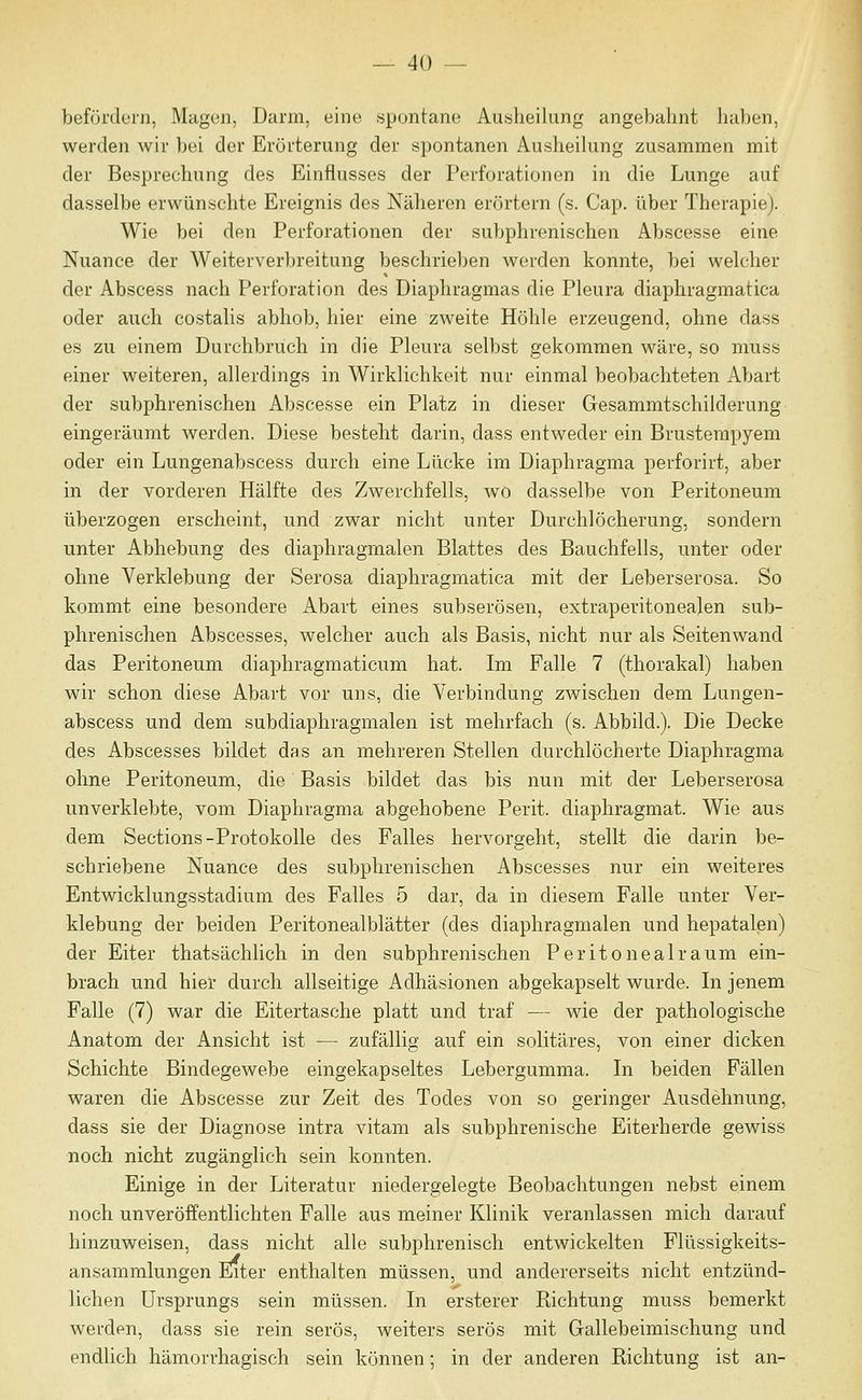befördern, Magun, Dann, eine sjjuntane Ausheilung angebahnt haben, werden wir bei der Erörterung der spontanen Ausheilung zusammen mit der Besprechung des Einflusses der Perforationen in die Lunge auf dasselbe erwünschte Ereignis des Näheren erörtern (s. Cap. über Therapie). Wie bei den Perforationen der subphrenischen Abscesse eine Nuance der Weiterverbreitung beschrieben werden konnte, bei welcher der Abscess nach Perforation des Diaphragmas die Pleura diaphragmatica oder auch costalis abhob, hier eine zweite Höhle erzeugend, ohne dass es zu einem Durchbruch in die Pleura selbst gekommen wäre, so muss einer weiteren, allerdings in Wirklichkeit nur einmal beobachteten Abart der subphrenischen Abscesse ein Platz in dieser Gesammtschilderung eingeräumt werden. Diese besteht darin, dass entweder ein Brusterapyem oder ein Lungenabscess durch eine Lücke im Diaphragma perforirt, aber in der vorderen Hälfte des Zwerchfells, wo dasselbe von Peritoneum überzogen erscheint, und zwar nicht unter Durchlöcherung, sondern unter Abhebung des diaphragmalen Blattes des Bauchfells, unter oder ohne Verklebung der Serosa diaphragmatica mit der Leberserosa. So kommt eine besondere Abart eines subserösen, extraperitonealen sub- phrenischen Abscesses, welcher auch als Basis, nicht nur als Seitenwand das Peritoneum diaphragmaticum hat. Im Falle 7 (thorakal) haben wir schon diese Abart vor uns, die Verbindung zwischen dem Lungen- abscess und dem subdiaphragnialen ist mehrfach (s. Abbild.). Die Decke des Abscesses bildet das an mehreren Stellen durchlöcherte Diaphragma ohne Peritoneum, die Basis bildet das bis nun mit der Leberserosa unverklebte, vom Diaphragma abgehobene Perit. diaphragmat. Wie aus dem Sections-Protokolle des Falles hervorgeht, stellt die darin be- schriebene Nuance des subphrenischen Abscesses nur ein weiteres Entwicklungsstadium des Falles 5 dar, da in diesem Falle unter Ver- klebung der beiden Peritonealblätter (des diaphragmalen und hepatalen) der Eiter thatsächlich in den subphrenischen Peritoneal räum ein- brach und hier durch allseitige Adhäsionen abgekapselt wurde. In jenem Falle (7) war die Eitertasche platt und traf — wie der pathologische Anatom der Ansicht ist — zufällig auf ein solitäres, von einer dicken Schichte Bindegewebe eingekapseltes Lebergumma. In beiden Fällen waren die Abscesse zur Zeit des Todes von so geringer Ausdehnung, dass sie der Diagnose intra vitam als subphrenische Eiterherde gewiss noch nicht zugänglich sein konnten. Einige in der Literatur niedergelegte Beobachtungen nebst einem noch unveröffentlichten Falle aus meiner Klinik veranlassen mich darauf hinzuweisen, dass nicht alle subphrenisch entwickelten Flüssigkeits- ansammlungen Enter enthalten müssen, und andererseits nicht entzünd- lichen Ursprungs sein müssen. In ersterer Kichtung muss bemerkt werden, dass sie rein serös, weiters serös mit Gallebeimischung und endlich hämorrhagisch sein können; in der anderen Richtung ist an-