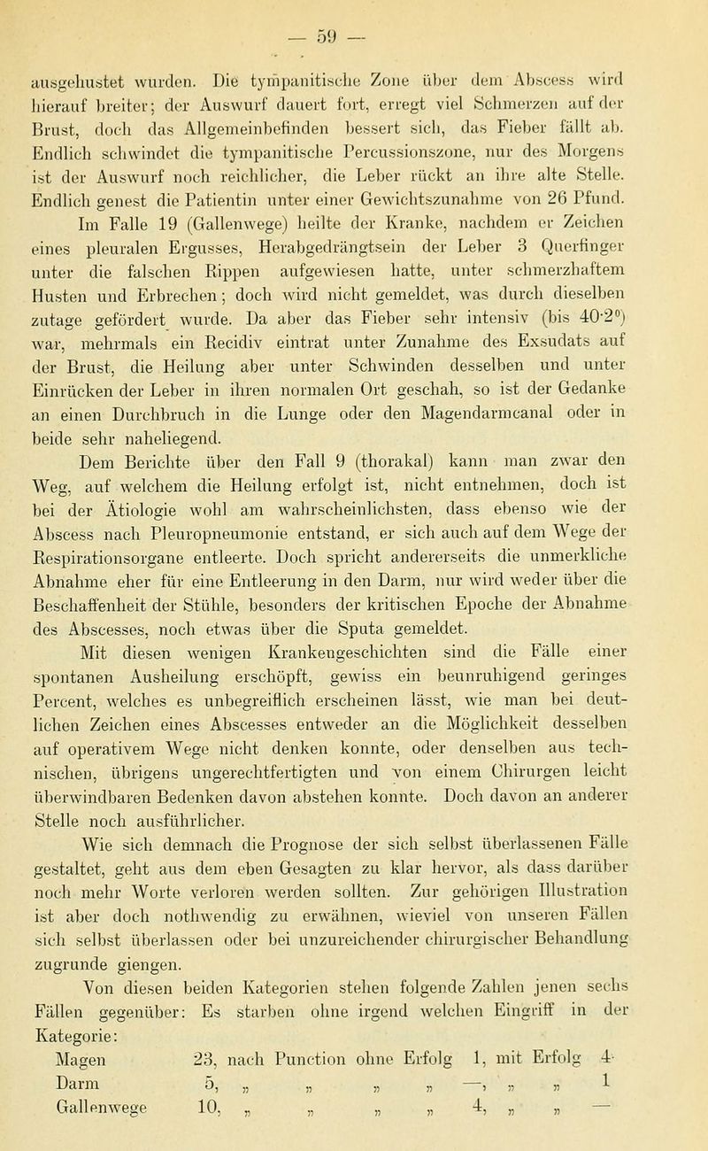 ausgehustet wurden. Die tympanitische Zone über dem Abscess wird liierauf breiter; der Auswurf dauert fort, erregt viel Schmerzen auf der Brust, doch das Allgemeinbefinden bessert sich, das Fieber fällt ab. Endlich schwindet die tympanitische Percussionsüone, nur des Morgens ist der Auswurf noch reichlicher, die Leber rückt an ihre alte Stelle. Endlich genest die Patientin unter einer Gewichtszunahme von 26 Pfund. Im Falle 19 (Gallenwege) heilte der Kranke, nachdem er Zeichen eines pleuralen Ergusses, Herabgedrängtsein der Leber 3 Querfinger unter die falschen Rippen aufgewiesen hatte, unter schmerzhaftem Husten und Erbrechen; doch wird nicht gemeldet, was durch dieselben zutage gefördert wurde. Da aber das Fieber sehr intensiv (bis 40-2 j war, mehrmals ein Recidiv eintrat unter Zunahme des Exsudats auf der Brust, die Heilung aber unter Schwinden desselben und unter Einrücken der Leber in ihren normalen Ort geschah, so ist der Gedanke an einen Durchbruch in die Lunge oder den Magendarmcanal oder in beide sehr naheliegend. Dem Berichte über den Fall 9 (thorakal) kann man zwar den Weg, auf welchem die Heilung erfolgt ist, nicht entnehmen, doch ist bei der Ätiologie wohl am wahrscheinlichsten, dass ebenso wie der Abscess nach Pleuropneumonie entstand, er sich auch auf dem Wege der Respirationsorgane entleerte. Doch spricht andererseits die unmerkliche Abnahme eher für eine Entleerung in den Darm, nur wird weder über die Beschaffenheit der Stühle, besonders der kritischen Epoche der Abnahme des Abscesses, noch etwas über die Sputa gemeldet. Mit diesen wenigen Krankengeschichten sind die Fälle einer spontanen Ausheilung erschöpft, gewiss ein beunruhigend geringes Percent, welches es unbegreiflich erscheinen lässt, wie man bei deut- lichen Zeichen eines Abscesses entweder an die Möglichkeit desselben auf operativem Wege nicht denken konnte, oder denselben aus tech- nischen, übrigens ungerechtfertigten und von einem Chirurgen leicht überwindbaren Bedenken davon abstehen konnte. Doch davon an anderer Stelle noch ausführlicher. Wie sich demnach die Prognose der sich selbst überlassenen Fälle gestaltet, geht aus dem eben Gesagten zu klar hervor, als dass darüber noch mehr Worte verloren werden sollten. Zur gehörigen Illustration ist aber doch nothwendig zu erwähnen, wieviel von unseren Fällen sich selbst überlassen oder bei unzureichender chirurgischer Behandlung zugrunde giengen. Von diesen beiden Kategorien stehen folgende Zahlen jenen sechs Fällen gegenüber: Es starben ohne irgend welchen Eingriff in der Kategorie: Magen 28, nach Punction ohne Erfolg 1, mit Erfolg •4 Darm ^) 55 55 55 55 5 55 55 1 Gallen wege -'^'-'5 55 55 55 55 ■*? « 55 —