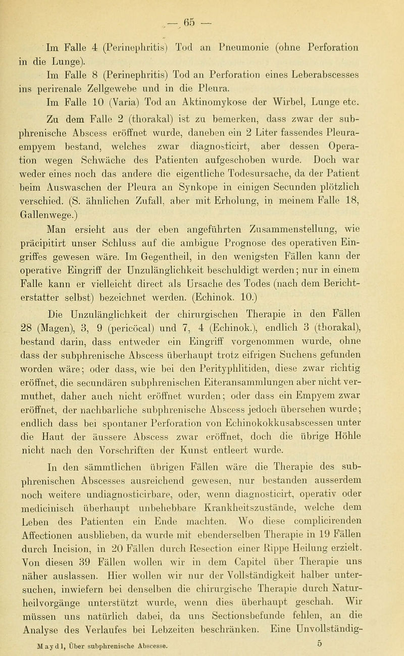 Im Falle 4 (Perinephritis) Tod an Pneumonie (ohne Perforation in die Lunge). Im Falle 8 (Perinephritis) Tod an Perforation eines Leberabscesses ins perirenale Zellgewebe und in die Pleura. Im Falle 10 (Varia) Tod an Aktinomykose der Wirbel, Lunge etc. Zu dem Falle 2 (thorakal) ist zu bemerken, dass zwar der sub- phrenische Abscess eröffnet wurde, daneben ein 2 Liter fassendes Pleura- empyem bestand, welches zwar diagnosticirt, aber dessen Opera- tion wegen Schwäche des Patienten aufgeschoben wurde. Doch war weder eines noch das andere die eigentliche Todesursache, da der Patient beim Auswaschen der Pleura an Synkope in einigen Secunden plötzlich verschied. (S. ähnlichen Zufall, aber mit Erholung, in meinem Falle 18, Gallenwege.) Man ersieht aus der eben angeführten Zusammenstellung, wie präcipitirt unser Schluss auf die ambigue Prognose des operativen Ein- griffes gewesen wäre. Im Gegentheil, in den wenigsten Fällen kann der operative Eingriff der Unzulänglichkeit beschuldigt werden; nur in einem Falle kann er vielleicht direct als Ursache des Todes (nach dem Bericht- erstatter selbst) bezeichnet werden. (Echinok. 10.) Die Unzulänglichkeit der chirurgischen Therapie in den Fällen 28 (Magen), 3, 9 (pericöcal) und 7, 4 (Echinok.), endlich 3 (thorakal), bestand darin, dass entweder ein Eingriff vorgenommen wurde, ohne dass der subphrenische Abscess überhaupt trotz eifrigen Suchens gefunden worden wäre; oder dass, wie bei den Perityphlitiden, diese zwar richtig eröffnet, die secundären subphrenischen Eiteransammlungen aber nicht ver- muthet, daher auch nicht eröffnet wurden; oder dass ein Empyem zwar eröffnet, der nachbarliche subphrenische Abscess jedoch übersehen wurde; endlich dass bei spontaner Perforation von Echinokokkusabscessen unter die Haut der äussere Abscess zwar eröffnet, doch die übrige Höhle nicht nach den Vorschriften der Kunst entleert wurde. In den sämmtlichen übrigen Fällen wäre die Therapie des sub- phrenischen Abscesses ausreichend gewesen, nur bestanden ausserdem noch weitere undiagnosticirbare, oder, wenn diagnosticirt, operativ oder medicinisch überhaupt unbehebbare Krankheitszustände, welche dem Leben des Patienten ein Ende machten. M^o diese complicirenden Affectionen ausblieben, da wurde mit ebenderselben Therapie in 19 Fällen durch Incision, in 20 Fällen durch ßesection einer Rippe Heilung erzielt. Von diesen 39 Fällen wollen wir in dem Capitel über Therapie uns näher auslassen. Hier wollen wir nur der Vollständigkeit halber unter- suchen, inwiefern bei denselben die chirurgische Therapie durch Natur- heilvorgänge unterstützt wurde, wenn dies überhaupt geschah. Wir müssen uns natürlich dabei, da uns Sectionsbefimde fehlen, an die Analyse des Verlaufes bei Lebzeiten beschränken. Eine UnvoUständig- Maydl, Über subphrenische Abscesse.