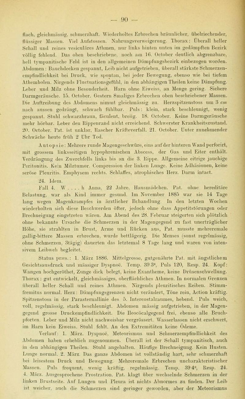 flach, glcichniiissig, sclinierzhaft. Wiederholtes Erbicclieii bräunlicher, übelriechender, flüssiger Massen. Viel Aufstossen. Nahrungsverweigerung. Thorax: Überall heller Schall und reines vesiculäres Athmen, nur links hinten unten ira gedämpften Bezirk völlig felilend. Das oben beschriebene, noch am 16. r)ctober deutlich abgrenzbare, hell tympanitische Feld ist in den allgemeinen Dämpfungsbezirk einljezogen worden. Abdomen : Bauchdecken gespannt, Leib niclit aufgetrieben, überall stärkste Schmerzen- empfindlichkeit bei Druck, wie spontan, bei jeder Bewegung, ebenso wie bei tiefem xVthcmholen. Nirgends Fluctuationf^gefühl. in den abhängigen Theilen keine Dämpfung. Leber und Milz ohne Besonderheit. Harn ohne Eivveiss. an Menge gering. Sichere Darmgeräusche. 15. October. Gestern 8maliges Erbrechen oben beschriebener Massen. Die Auftreibung des Abdomens nimmt gleichmässig zu. Herzspitzenstoss um 3 cm nach aussen gedrängt, schwach fühlbar. Puls: klein, stark beschleunigt, wenig gespannt. Stuhl schwarzbraun, fäculent, breiig. 18. October. Keine Darmgeräusche mehr hörbar. Leber den Kippenrand nicht erreichend. Schwerster Krankheitszustand. 2(». October. Fat. ist unklar. Rascher Kräfteverfall. 21. October. Unter zunehmender Schwäche heute früh 2 Uhr Tod. Autopsie: Mehrere runde Magengeschwüre, eins auf der hinteren Wand perforirt, mit grossem linksseitigen hypophrenischen Abscess, der Gas und Eiter enthält. Verdrängung des Zwerclifells links bis an die 3. Flippe. Allgemeine eitrige jauchige Peritonitis. Kein Milztumor. Compression der linken Lunge. Keine Adhäsionen, keine seröse Pleuritis. Emphysem rechts. Schlaffes, atrophisches Herz. Darm intact. 24. Idem. Fall 4. ^^' . . . . li Anna. 22 Jahre. Hausmädchen. Fat. ohne hereditäre Belastung, war als Kind immer gesund. Im November 1885 war sie 14 Tage lang wegen Magenkrampfes in ärztlicher Behandlung. In den letzten Wochen wiederholten sich diese Bescliwerden öfter, jedoch ohne dass Appetitstörungen oder Brechneigung eingetreten wären. Am Abend des 28. Februar steigerten sich plötzlich ohne bekannte Ursache die Schmerzen in der Magengegend zu fast unerträglicher Höhe, sie strahlten in Brust, Arme und Piücken aus, Fat. musste mehreremale gallig-bittere Massen erbrechen, wurde bettlägerig. Die Menses (sonst regelmässig, ohne Schmerzen. 3tägig) dauerten das letztemal 8 Tage lang und waren von inten- sivem Leibweh begleitet. Status prccs.: 1. März 1886. Mittelgrosse, gutgenährte Fat. mit ängstlichem Gesichtsausdruck und massiger Dyspnoe. Temp. 39 S*), Puls 120, Fiesp. 24. Kopf: Wangen hochgeröthet, Zunge dick belegt, keine Exantheme, keine Drüsenschwelluug. Thorax: gut entwickelt, gleichmässiges, oberflächliches Athmen. In normalen Grenzen überall heller Schall und reines Athmen. Nirgends pleuritisches Fieiben. Stimm- fremitus normal. Herz: Dämpfungsgrenzen nicht verändert. Töne rein, Action kräftig. Spitzenstoss in der ParaSternallinie des 5. Intercostalraumes, hebend. Puls weich, voll, regelmässig, stark beschleunigt. Abdomen massig aufgetrieben, in der Magen- gegend grosse Druckempfindlichkeit. Die Ileocöcalgegend frei, ebenso alle Bruch- pforten. Leber und Milz nicht nachweisbar vergrössert. Wasserlassen nicht erschwert, im Harn kein Eiweiss. Stuhl fehlt. An den Extremitäten keine Ödeme. Verlauf: 1. März. Dyspnoe. Meteorismus und Schmerzempfindlichkeit des Alnlomen haben erheblich zugenommen. Überall ist der Schall tympanitisch, auch in den abhängigen Theilen. Stuhl angehalten. Häufige Brechneigung. Kein Husten. Lunge normal. 2. März. Das ganze Abdomen ist vollständig hart, sehr sciimerzhaft bei leisestem Druck und Bewegung. Mehreremale Erbrechen uncharakteristischer Massen. Puls frequent, wenig kräftig, regelmässig. Temp. 39'4<', Fiesp. 24. 4. März. Ausgesprochene Prostration. Fat. klagt über wechselnde Schmerzen in der linken Brustseite. Auf Lungen und Pleura ist nichts Abnormes zu finden. Der Leib ist weicher, auch die Schmerzen sind geringer geworden, aber der Meteorismus