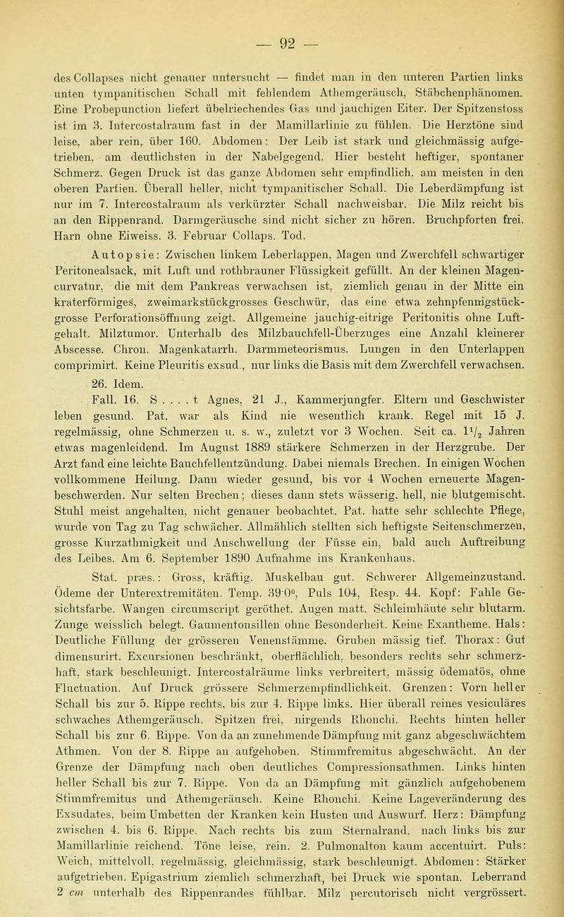 des Collapses nicht genauer untersucht — findet mau in den unteren Partien links unten tympanitischen Schall mit fehlendem Athemgeräusch, Stäbchenphänomen. Eine Probepunction liefert übelriechendes Gas und jauchigen Eiter. Der Spitzenstoss ist im 3. Intercostalraixm fast in der Mamillarlinie zu fühlen. Die Herztöne sind leise, aber rein, über 160. Abdomen: Der Leib ist stark und gleichmässig aufge- trieben, am deutlichsten in der Nabelgegend. Hier l)esteht heftiger, spontaner Schmerz. Gegen Druck ist das ganze Abdomen sehr empfindlich, am meisten in den oberen Partien. Überall heller, nicht tympanitischer Schall. Die Leberdämpfung ist nur im 7. Intercostalraum als verkürzter Schall nachweisbar. Die Milz reicht bis an den Rippenrand. Darmgeräusche sind nicht sicher zu hören. Bruchpforten frei. Harn ohne Eiweiss. 3. Februar Collaps. Tod. Autopsie: Zwischen linkem Leberlappen, Magen und Zwerchfell schwartiger Peritonealsack, mit Luft und rotlibrauner Flüssigkeit gefüllt. An der kleinen Magen- curvatur, die mit dem Pankreas verwachsen ist, ziemlich genau in der Mitte ein kraterförmiges, zweimarkstückgrosses Geschwür, das eine etwa zehnpfennigstück- grosse Perforationsöffnung zeigt. Allgemeine jauchig-eitrige Peritonitis ohne Luft- gehalt. Milztumor. Unterhalb des Milzbauchfell-Überzuges eine Anzahl kleinerer Abscesse. Chron. Magenkatarrh. Darmmeteorismus. Lungen in den ünterlappen coraprimirt. Keine Pleuritis exsud., nur links die Basis mit dem Zwerchfell verwachsen. 26. Idem. Fall. 16. S . . . . t Agnes, 21 J., Kammerjungfer. Eltern und Geschwister leben gesund. Pat. war als Kind nie Avesentlich krank. Regel mit 15 J. regelmässig, ohne Schmerzen u. s. w., zuletzt vor 3 Wochen. Seit ca. IV2 Jahren etwas magenleidend. Im August 1889 stärkere Schmerzen in der Herzgrube. Der Arzt fand eine leichte Bauchfellentzündung. Dabei niemals Brechen. In einigen Wochen vollkommene Heilung. Dann wieder gesund, bis vor 4 Wochen erneuerte Magen- beschwerden. Nur selten Brechen; dieses dann stets wässerig, hell, nie blutgemischt. Stuhl meist angehalten, nicht genauer beobachtet. Pat. hatte sehr schlechte Pflege, wurde von Tag zu Tag schwächer. Allmählich stellten sich heftigste Seitenschmerzen, grosse Kurzathmigkeit und Anschwellung der Füsse ein, bald auch Auftreibung des Leibes. Am 6. September 1890 Aufnahme ins Krankenhairs. Stat. prtes.: Gross, kräftig. Muskelbau gut. Schwerer Allgemeinzustand. Ödeme der Unterextremitäten. Temp. 390o, Puls 104, Resp. 44. Kopf: Fahle Ge- sichtsfarbe. Wangen circumscript geröthet. Augen matt. Schleimhäute sehr blutarm. Zunge weisslich belegt. Gatamentonsillen ohne Besonderheit. Keine Exantheme. Hals: Deutliche Füllung der grösseren Venensiämme. Gruben massig tief. Thorax: Gut dimensurirt. Excursionen beschränkt, oberflächlich, besonders rechts sehr schmerz- haft, stark beschleunigt. Intercostalräume links verbreitert, massig ödematös, ohne Fluctuation. Auf Druck grössere Schmerzempfindlichkeit. Grenzen: Vorn heller Schall bis zur 5. Rippe rechts, bis zur 4. Rippe links. Hier überall reines vesiculäres schwaches Athemgeräusch. Spitzen frei, nirgends Rhonchi. Rechts hinten heller Schall bis zur 6. Rippe. Von da an zunehmende Dämpfung mit ganz abgeschwächtem Athmen. Von der 8. Rippe an aufgehoben. Stimmfremitus abgeschwächt. An der Grenze der Dämpfung nach oben deutliches Compressionsathmen. Links hinten heller Schall bis zur 7. Rippe. Von da an Dämpfung mit gänzlich aufgehobenem Stimmfremitus und Athemgeräusch. Keine Rhonchi. Keine Lageveränderung des Exsudates, beim Umbetten der Kranken kein Husten und Auswurf. Herz: Dämpfung zwischen 4. bis 6. Rippe. Nach rechts bis zum Sternalrand, nach links bis zur Mamillarlinie reichend. Töne leise, rein. 2. Pulmonalton kanm accentuirt. Puls: Weich, mittelvoll, regelmässig, gleichmässig, stark beschleunigt. Abdomen: Stärker aufgetrieben. Epigastrium ziemlich sclimerzhaft, bei Druck wie spontan. Leberrand 2 cm unterlialb des Rippenrandes fühlbar. Milz percutorisch nicht vergrössert.