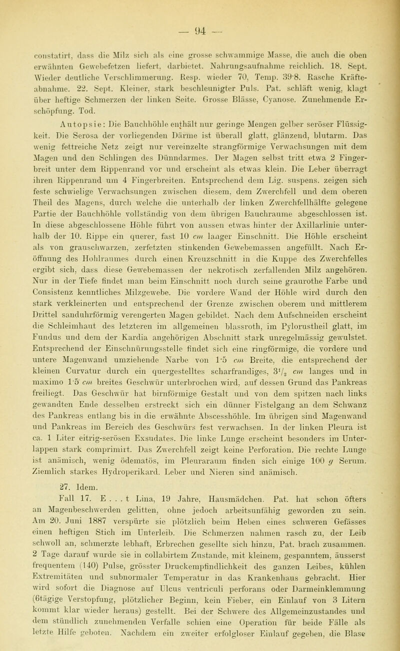 coiistatirt, dass die Milz sich als eine grosse schwammige Masse, die aucli die oben erwähnten Gevvebefetzen liefert, darbietet. Nahrungsaufnahme reichlich. 18. Sept. Wieder deutliche Verschlimmerung. Resp. wieder 70, Temp. 39'8. Rasche Kräfte- abnahme. 22. Sept. Kleiner, stark beschleunigter Puls. Fat. schläft wenig, klagt über heftige Schmerzen der linken Seite. Grosse Blässe, Cyanose. Zunehmende Er- schöpfung. Tod. Autopsie: Die Bauchiiölile enthält nur geringe Mengen gelber seröser Flüssig- keit. Die Serosa der vorliegenden Därme ist überall glatt, glänzend, blutarm. Das wenig fettreiche Netz zeigt nur vereinzelte strangförraige Verwachsungen mit dem klagen und den Schlingen des Dünndarmes. Der Magen selbst tritt etwa 2 Finger- breit unter dem Rippenrand vor und erscheint als etwas klein. Die Leber überragt ihren Piippenraiid um 4 Fingerbreiten. Entsprechend dem Lig. suspens. zeigen sich feste schwielige Verwachsungen zwischen diesem, dem Zwerchfell und dem oberen Theil des Magens, durch welche die unterhalb der linken Zwerchfellhälfte gelegene Partie der Bauchhöhle vollständig von dem übrigen Bauchraume abgeschlossen ist. In diese abgeschlossene Höhle führt von aussen etwas hinter der Axillarlinie unter- halb der 10. Rippe ein querer, fast 10 cm langer Einschnitt. Die Höhle erscheint als von grauscliwarzen, zerfetzten stinkenden Gewebemassen angefüllt. Nach Er- öffnung des Hohlraumes durch einen Kreuzschnitt in die Kuppe des Zwerchfelles ergibt sich, dass diese Gewebemassen der nekrotisch zerfallenden Milz angehören. Nur in der Tiefe findet man beim Einschnitt noch durch seine graurothe Farbe und Consistenz kenntliches Milzgewebe. Die vordere Wand der Höhle wird durch den stark verkleinerten und entsprechend der Grenze zwischen oberem und mittlerem Drittel sanduhrförmig verengerten Magen gebildet. Nach dem Aufschneiden erscheint die Schleimhaut des letzteren im allgemeinen blassroth, im Pylorustheil glatt, im Fundus und dem der Kardia angehörigen Abschnitt stark unregelmässig gewulstet. Entsprechend der Einschnürungsstelle findet sich eine ringförmige, die vordere und untere Magenwand umziehende Narbe von 15 cm Breite, die entsprechend der kleinen Curvatur durch ein quergestelltes scharfrandiges, 3V2 <^* langes und in maximo l'ö' cm breites Geschwür unterbrochen wird, auf dessen Grund das Pankreas freiliegt. Das Geschwür hat birnförmige Gestalt und von dem spitzen nach links gewandten Ende desselben erstreckt sich ein dünner Fistelgang an dem Schwanz des Pankreas entlang bis in die erwähnte Abscesshöhle. Im übrigen sind Magenwand und Pankreas im Bereich des Geschwürs fest verwachsen. In der linken Pleura ist ca. 1 Liter eitrig-serösen Exsudates. Die linke Lunge erscheint besonders im Unter- lappen stark comprimirt. Das Zwerchfell zeigt keine Perforation. Die rechte Lunge ist anämisch, wenig ödematös, im Pleuraraum finden sich einige 100 g Serum. Ziemlich starkes Hydroperikard. Leber und Nieren sind anämisch. 27. Idem. Fall 17. E . . . t Lina, 19 Jahre, Hausmädchen. Pat. hat schon öfters an Magenbeschwerden gelitten, ohne jedoch arbeitsunfähig geworden zu sein. Am 20. Juni 1887 verspürte sie plötzlich beim Heben eines schweren Gefässes einen heftigen Stich im Unterleib. Die Schmerzen nahmen rasch zu, der Leib schwoll an, schmerzte lebhaft, Erbrechen gesellte sich hinzu, Pat. brach zusammen. 2 Tage darauf wui'de sie in collabirtem Zustande, mit kleinem, gespanntem, äusserst frequentem (140) Pulse, grösster Druckempfindlichkeit des ganzen Leibes, kühlen Extremitäten und subnormaler Temperatur in das Krankenhaus gebracht. Hier wird sofort die Diagnose auf Ulcus ventriculi perforans oder Darmeinklemmung (6tägige Verstopfung, plötzlicher Beginn, kein Fieber, ein Einlauf von 3 Litern kommt klar wieder heraus) gestellt. Bei der Schwere des Allgemeinzustandes und dem stündlich zunehmenden Verfalle schien eine Operation für beide Fälle als letzte Hilfe geboten. Nachdem ein zweiter erfolgloser Einlauf gegeben, die Blase