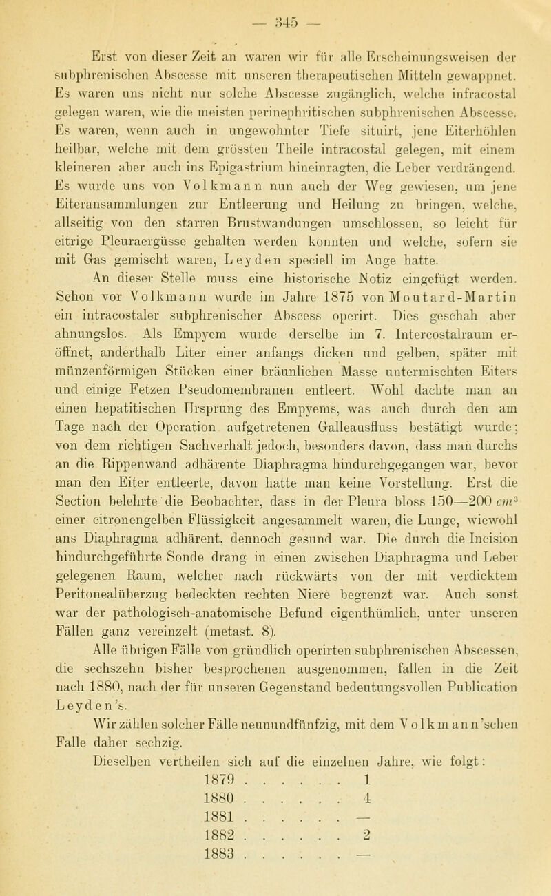 Erst von dieser Zeit an waren wir für alle Erscheinungsweisen der sLibphrenisclien Abscesse mit unseren therapeutischen Mitteln gewappnet. Es waren uns nicht nur solche Abscesse zugänglich, welche infracostal gelegen waren, wie die meisten perinephritischen subphrenischen Abscesse. Es waren, wenn auch in ungewohnter Tiefe situirt, jene Eiterhöhlen heilbar, welche mit dem grössten Theile intracostal gelegen, mit einem kleineren aber auch ins Epigastrium hineinragten, die Leber verdrängend. Es wurde uns von Volkmann nun auch der Weg gewiesen, um jene Eiteransammlungen zur Entleerung und Heilung zu bringen, welche, allseitig von den starren Brustwandungen umschlossen, so leicht für eitrige Pleuraergüsse gehalten werden konnten und welche, sofern sie mit Gas gemischt waren, Leyden speciell im Auge hatte. An dieser Stelle muss eine historische Notiz eingefügt werden. Schon vor Volkmann wurde im Jahre 1875 von Moutard-Martin ein intracostaler subphrenischcr Abscess operirt. Dies geschah aber ahnungslos. Als Empyem wurde derselbe im 7. Intercostalraum er- öffnet, anderthalb Liter einer anfangs dicken und gelben, später mit münzenförmigen Stücken einer bräunlichen Masse untermischten Eiters und einige Fetzen Pseudomembranen entleert. Wohl dachte man an einen hepatitischen Ursprung des Empyems, was auch durch den am Tage nach der Operation aufgetretenen Galleausfluss bestätigt wurde; von dem richtigen Sachverhalt jedoch, besonders davon, dass man durchs an die Rippenwand adhärente Diaphragma hindurchgegangen war, bevor man den Eiter entleerte, davon hatte man keine Vorstellung. Erst die Section belehrte die Beobachter, dass in der Pleura bloss 150—200 cm^ einer citronengelben Flüssigkeit angesammelt waren, die Lunge, wiewohl ans Diaphragma adhärent, dennoch gesund war. Die durch die Licision hindurchgeführte Sonde drang in einen zwischen Diaphragma und Leber gelegenen Raum, welcher nach rückwärts von der mit verdicktem Peritonealüberzug bedeckten rechten Niere begrenzt war. Auch sonst war der pathologisch-anatomische Befund eigenthümlich, unter unseren Fällen ganz vereinzelt (metast. 8). Alle übrigen Fälle von gründlich operirten subphrenischen Abscessen, die sechszehn bisher besprochenen ausgenommen, fallen in die Zeit nach 1880, nach der für unseren Gegenstand bedeutungsvollen Publication Leyden's. Wir zählen solcher Fälle neunundfünfzig, mit dem Volk m a n n sehen Falle daher sechzig. Dieselben vertheilen sich auf die einzelnen Jahre, wie folgt: 1879 1 1880 4 1881 — 1882 2 1883 —