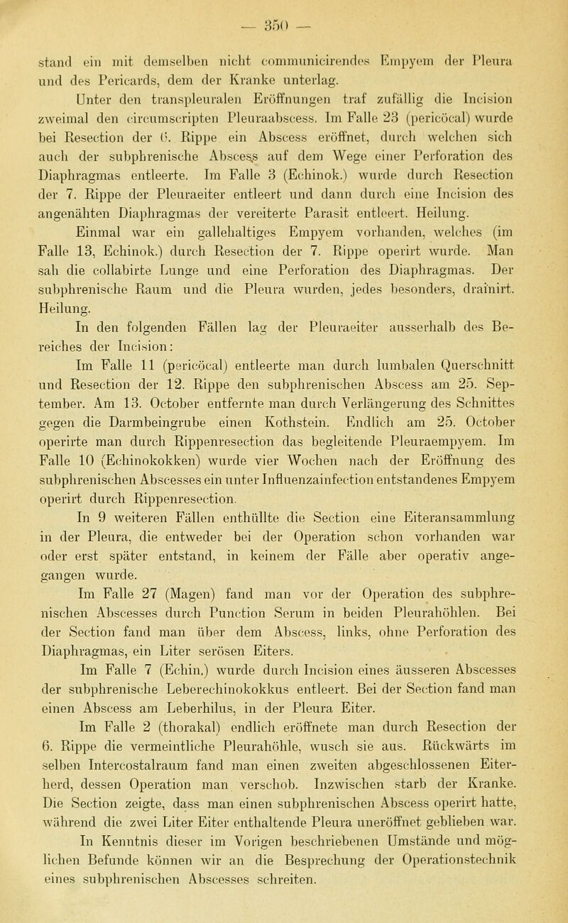 — 850 — stand ein mit demselben nicht communicirendes Empyem der Pleura und des Pericards, dem der Kranke unterlag. Unter den transpleuralen Eröffnungen traf zufällig die Incision zweimal den circumscripten Pleuraabscess, Im Falle 23 (pericöcal) wurde bei Resection der {\ Rippe ein Abscess eröffnet, durch welchen sich auch der subphrenische Absces,s auf dem Wege einer Perforation des Diaphragmas entleerte. Im Falle 3 (Echinok.) wurde durch Resection der 7. Rippe der Pleuraeiter entleert und dann durch eine Incision des angenähten Diaphragmas der vereiterte Parasit entleert. Heilung. Einmal war ein gallehaltiges Empyem vorhanden, welches (im Falle 13, Echinok.) durch Resection der 7. Rippe operirt wurde. Man sah die collabirte Lunge und eine Perforation des Diaphragmas. Der subphrenische Raum und die Pleura wurden, jedes besonders, drainirt. Heilung. In den folgenden Fällen lag der Pleuraeiter ausserhalb des Be- reiches der Incision: Im Falle 11 (pericöcal) entleerte man durch lumbalen Querschnitt und Resection der 12. Rippe den subphrenischen Abscess am 25. Sep- tember. Am 13. October entfernte man durch Verlängerung des Schnittes gegen die Darmbeingrube einen Kothstein. Endlich am 25. October operirte man durch Rippenresection das begleitende Pleuraempyem. Im Falle 10 (Echinokokken) wurde vier Wochen nach der Eröffnung des subphrenischen Abscesses ein unter Influenzainfection entstandenes Empyem operirt durch Rippenresection. In 9 weiteren Fällen enthüllte die Section eine Eiteransammlung in der Pleura, die entweder bei der Operation schon vorhanden war oder erst später entstand, in keinem der Fälle aber operativ ange- gangen wurde. Im Falle 27 (Magen) fand man vor der Operation des subphre- nischen Abscesses durch Function Serum in beiden Pleurahöhlen. Bei der Section fand man über dem Abscess, links, ohne Perforation des Diaphragmas, ein Liter serösen Eiters. Im Falle 7 (Echin.) wurde durch Incision eines äusseren Abscesses der subphrenische Leberechinokokkus entleert. Bei der Section fand man einen Abscess am Leberhilus, in der Pleura Eiter. Im Falle 2 (thorakal) endlich eröffnete man durch Resection der 6. Rippe die vermeintliche Pleurahöhle, wusch sie aus. Rückwärts im selben Intercostalraum fand man einen zweiten abgeschlossenen Eiter- herd, dessen Operation man verschob. Inzwischen starb der Kranke. Die Section zeigte, dass man einen subphrenischen Abscess operirt hatte, während die zwei Liter Eiter enthaltende Pleura uneröffnet geblieben war. In Kenntnis dieser im Vorigen beschriebenen Umstände und mög- lichen Befunde können wir an die Besprechung der Operationstechnik eines subphrenischen Abscesses schreiten.