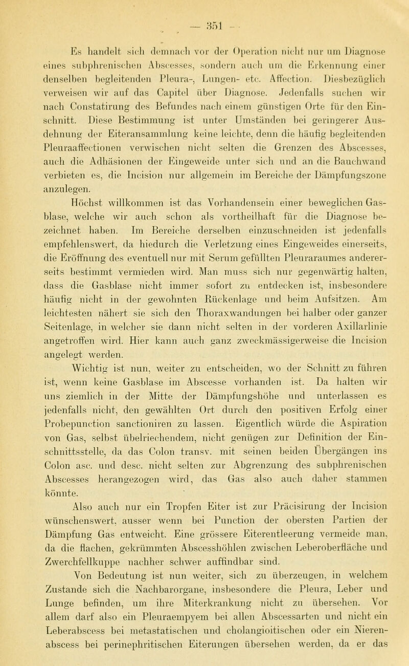 Es handelt si(^li dcmnacli vor der Operation iiidit nur iiin Diagnosp eines subplireniscli(Mi Al)scesses, sondei'n auch um (He Erkennung cinci- denselben begleitend(Mi Pleura-, Lungen- etc. Affection. Diesbezüglich verweisen wir auf das Capitel über Diagnose. Jedenfalls suchen wir nach Constatirung des Befundes nach einem günstigen Orte für den Ein- schnitt. Diese Bestimmung ist unter Umständen bei geringerer Aus- dehnung der Eiteransammlung keine leichte, denn die häufig begleitenden Pleuraaffectionen verwischen nicht selten die Grenzen des Abscesses, auch die Adhäsionen der Eingeweide unter sich und an die Bauchwand verbieten es, die Incdsion nur allgemein im Bereiche der Dämpfungszone anzulegen. Höchst willkommen ist das Vorhandensein einer beweglichen Gas- blase, welche wir auch schon als vortheilhaft für die Diagnose be- zeichnet haben. Im Bereiche derselben einzuschneiden ist jedenfalls empfehlenswert, da hiedurch die Verletzung eines Eingeweides einerseits, die Eröffnung des eventuell nur mit Serum gefüllten Pleuraraumes anderer- seits bestimmt vermieden wird. Man muss sich nur gegenwärtig halten, dass die Gasblase nicht immer sofort zu entdecken ist, insbesondere häufig nicht in der gewohnten Rückenlage und beim Aufsitzen. Am leichtesten nähert sie sich den Thoraxwandungen bei halber oder ganzer Seitenlage, in welcher sie dann nicht selten in der vorderen Axillarlinie angetroffen wird. Hier kann auch ganz zweckmässigerweise die Incision angelegt werden. Wichtig ist nun, weiter zu entscheiden, wo der Schnitt zu führen ist, wenn keine Gasblase im Abscesse vorhanden ist. Da halten wir uns ziemlich in der Mitte der Dämpfungshöhe und unterlassen es jedenfalls nicht, den gewählten Ort durch den positiven Erfolg einer Probepunction sanctioniren zu lassen. Eigentlich würde die Aspiration von Gas, selbst übelriechendem, nicht genügen zur Definition der Ein- schnittsstelle, da das Colon transv. mit seinen beiden Übergängen ins Colon asc. und desc. nicht selten zur Abgrenzung des subphrenischen Abscesses herangezogen wird, das Gas also auch daher stammen könnte. Also auch nur ein Tropfen Eiter ist zur Präcisirung der Incision wünschenswert, ausser wenn bei Punction der obersten Partien der Dämpfung Gas entweicht. Eine grössere Eiterentleerung vermeide man. da die flachen, gekrümmten Abscesshöhlen zwischen Leberoberfläche und Zwerchfellkuppe nachher schwer auffindbar sind. Von Bedeutung ist nun weiter, sich zu überzeugen, in welchem Zustande sich die Nachbarorgane, insbesondere die Pleura, Leber und Lunge befinden, um ihre Miterkrankung nicht zu übersehen. Vor allem darf also ein Pleuraempyem bei allen Abscessarten und nicht ein Leberabscess bei metastatischen und cholangioitischen oder ein Nieren- abseess bei perinephritischen Eiterungen übersehen werden, da er das