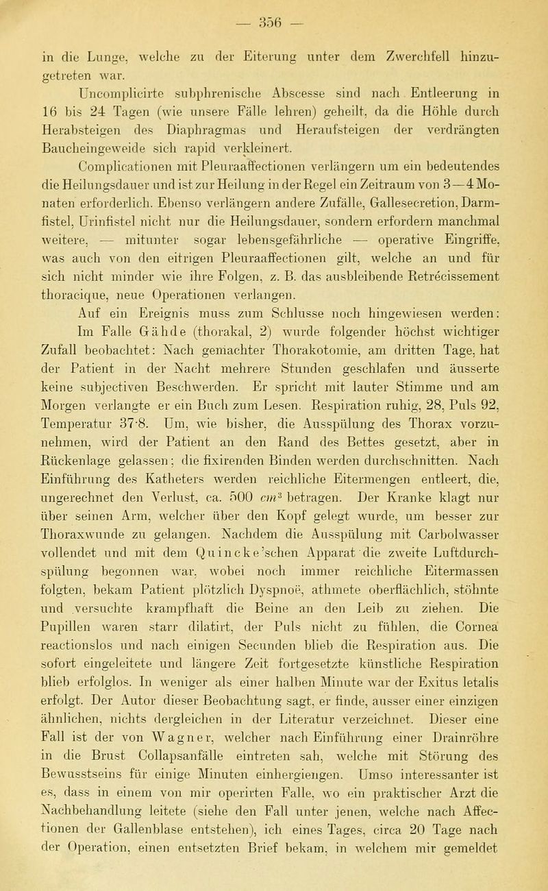 — 356 — in die Lunge, welclie zu der Eiterung unter dem Zwerclifell hinzu- getreten war. üncomplicirte subphrenische Abscesse sind nach Entleerung in 16 bis 24 Tagen (wie unsere Fälle lehren) geheilt, da die Höhle durch Herabsteigen des Diaphragmas und Heraufsteigen der verdrängten Baucheingeweide sich rapid verkleinert. Complicationen mit Pleuraaffectionen verlängern um ein bedeutendes die Heilungsdauer und ist zur Heilung in der Regel ein Zeitraum von 3—4 Mo- naten erforderlich. Ebenso verlängern andere Zufälle, Gallesecretion, Darm- fistel, Ürinfistel nicht nur die Heilungsdauer, sondern erfordern manchmal weitere, — mitunter sogar lebensgefährliche — operative Eingriffe, was auch von den eitrigen Pleuraaffectionen gilt, welche an und für sich nicht minder wie ihre Folgen, z. B. das ausbleibende Retrecissement thoracique, neue Operationen verlangen. Auf ein Ereignis muss zum Schlüsse noch hingewiesen werden: Im Falle Gähde (thorakal, 2) wurde folgender höchst wichtiger Zufall beobachtet: Nach geniachter Thorakotomie, am dritten Tage, hat der Patient in der Nacht mehrere Stunden geschlafen und äusserte keine subjectiven Beschwerden. Er spricht mit lauter Stimme und am Morgen verlangte er ein Buch zum Lesen. Respiration ruhig, 28, Puls 92, Temperatur 37'8. Um, wie bisher, die Ausspülung des Thorax vorzu- nehmen, wird der Patient an den Rand des Bettes gesetzt, aber in Rückenlage gelassen; die fixirenden Binden werden durchschnitten. Nach Einführung des Katheters werden reichliche Eitermengen entleert, die, ungerechnet den Verlust, ca. 500 cm^ betragen. Der Kranke klagt nur über seinen Arm, welcher über den Kopf gelegt wurde, um besser zur Thoraxwunde zu gelangen. Nachdem die Ausspülung mit Carbolwasser vollendet und mit dem Quincke'sehen Apparat die zweite Luftdurch- spülung begonnen war, wobei noch immer reichliche Eitermassen folgten, bekam Patient pltitzlich Dyspnoe, athmete oberflächlich, stöhnte und versuchte krampfliaft die Beine an den Leib zu ziehen. Die Pupillen waren starr dilatirt, der Puls nicht zu fühlen, die Cornea reactionslos und nach einigen Secunden blieb die Respiration aus. Die sofort eingeleitete und längere Zeit fortgesetzte künstliche Respiration blieb erfolglos. Li weniger als einer halben Minute war der Exitus letalis erfolgt. Der Autor dieser Beobachtung sagt, er finde, ausser einer einzigen ähnlichen, nichts dergleichen in der Literatur verzeichnet. Dieser eine Fall ist der von Wagner, welcher nach Einführung einer Drainröhre in die Brust Collapsanfälle eintreten sah, welche mit Störung des Bewusstseins für einige Minuten einhergiengen. Umso interessanter ist es, dass in einem von mir operirten Falle, wo ein praktischer Arzt die Nachbehandlung leitete (siehe den Fall unter jenen, welche nach Affec- tionen der Gallenblase entstehen), ich eines Tages, circa 20 Tage nach der Operation, einen entsetzten Brief bekam, in welchem mir gemeldet