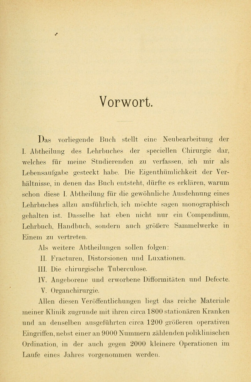 Vorwort. Das vorliegende Buch stellt eine Neubearbeitung der I. Abtheilung des Lehrbuches der speciellen Chirurgie dar, welches für meine Studierenden zu verfassen, ich mir als Lebensaufgabe gesteckt habe. Die Eigenthümlichkeit der Ver- hältnisse, in denen das Buch entsteht, dürfte es erklären, warum schon diese L Abtheilung für die gewöhnliche Ausdehnung eines Lehrbuches allzu ausführlich, ich möchte sagen monographisch gehalten ist. Dasselbe hat eben nicht nur ein Compendium, Lehrbuch, Handbuch, sondern auch größere Sammelwerke in Einem zu vertreten. Als weitere Abtheilungen sollen folgen: IL Fracturen, Distorsionen und Luxationen. in. Die chirurgische Tuberculose. IV. Angeborene und erworbene Difformitäten und Defecte. V. Organ Chirurgie. Allen diesen Veröffentlichungen liegt das reiche Materiale meiner Klinik zugrunde mit ihren circa 1800 stationären Kranken und an denselben ausgeführten circa 1200 größeren operativen Eingriffen, nebst einer an 9000 Nummern zählenden poliklinischen Ordination, in der auch gegen 2000 kleinere Operationen im Laufe eines Jahres vorgenommen werden.