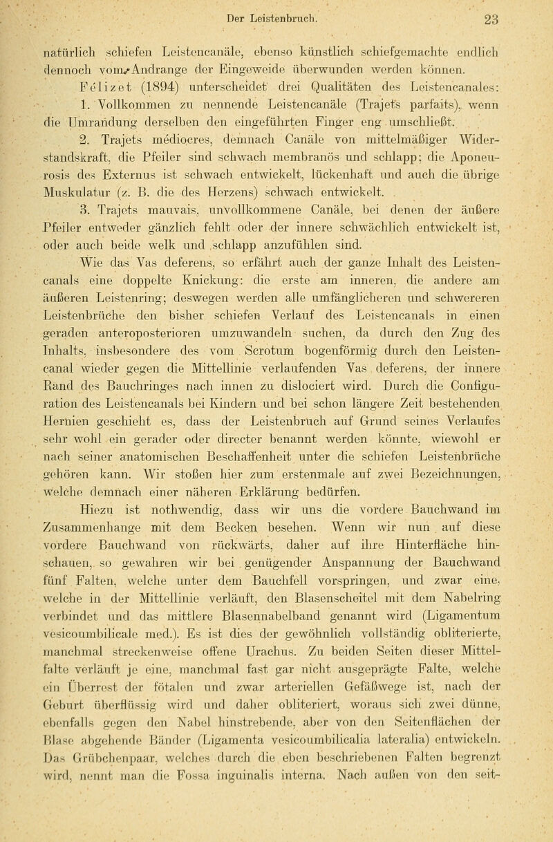 natürlich schiefen Leistencanäle, ebenso künstlich schiefgemachte endlich dennoch yonvAndränge der Eingeweide überwunden werden können. Felizet (1894) unterscheidet drei Qualitäten des Leistencanales: 1. Vollkommen zu nennende Leistencanäle (Trajet's parfaits),. wenn die Umrandung derselben den eingeführten Finger eng.umschließt. 2. Trajets mediocres, demnach Canäle von mittelmäßiger Wider- standskraft, die Pfeiler sind schwach membranös und schlapp: die Aponeu- rosis des Externus ist schwach entwickelt, lückenhaft und auch die übrige Muskulatur (z. B. die des Herzens) schwach entwickelt. . 3. Trajets mauvais, unvollkommene Canäle, bei denen der äußere Pfeiler entweder gänzlich fehlt oder der innere schwächlich entwickelt ist, oder auch beide welk und schlapp anzufühlen sind. Wie das Vas deferens, so erfährt auch der ganze Inhalt des Leisten- canals eine doppelte Knickung: die erste am inneren, die andere am äußeren Leistenring; deswegen werden alle umfänglicheren und schwereren Leistenbrüche den bisher schiefen Verlauf des Leistencanals in einen geraden anteroposterioren umzuwandeln suchen, da durch den Zug des Inhalts, insbesondere des vom Scrotum bogenförmig durch den Leisten- canal wieder gegen die Mittellinie verlaufenden Vas deferens, der innere Eand des Bauchringes nach innen zu dislociert wird. Durch die Configu- ration des Leistencanals bei Kindern und bei schon längere Zeit bestehenden Hernien geschieht es, dass der Leistenbruch auf Grund seines Verlaufes sehr wohl ein gerader oder directer benannt werden könnte, wiewohl er nach seiner anatomischen Beschaffenheit unter die schiefen Leistenbrüche gehören kann. Wir stoßen hier zum erstenmale auf zwei Bezeichnungen, welche demnach einer näheren Erklärung bedürfen. Hiezu ist nothwendig, dass wir uns die vordere Bauchwand im Zusammenhange mit dem Becken besehen. Wenn wir nun , auf diese vordere Bauchwand von rückwärts, daher auf Dire Hinterfläche hin- schauen, so gewahren wir bei genügender Anspannung der Bauchwand fünf Falten, welche unter dem Bauchfell vorspringen, und zwar eine, welche in der Mittellinie verläuft, den Blasenscheitel mit dem Nabelring verbindet und das mittlere Blasennabelband genannt wird (Ligamentum vesicoumbilicale med.). Es ist dies der gewöhnlich vollständig obliterierte, manchmal streckenweise offene Urachus. Zu beiden Seiten dieser Mittel- falte verläuft je eine, manchmal fast gar nicht ausgeprägte Falte, welche ein Überrest der fötalen und zwar arteriellen Gefäßwege ist, nach der G(;burt überflüssig wird und daher obliteriert, woraus sich zwei dünne, ebenfalls gegen den Nabel hinstrebende, aber von den Seitenflächen der P)Iasc abgehende Bänder (Ligamenta vesicoumbilicalia lateralia) entwickeln. Das Grübchenpaar, welches durch die eben beschriebenen Falten begrenzt wird, nennt man die Fossa inguinalis interna. Nach außen von den seit-