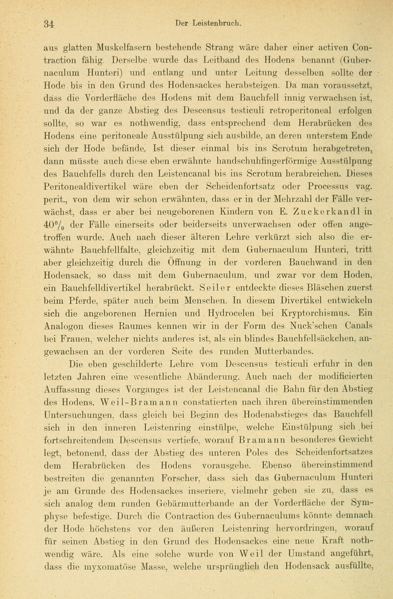 aus glatten Muskelfasern bestehende Strang wäre daher einer activen Con- traction fähig. Derselbe, wurde das Leitband des Hodens benannt (Guber- naculum Hunteri) und entlang und untcjr Leitung desselben sollte der Hode bis in den Grund des Hodensackes herabsteigen. Da man voraussetzt, däss die Vorderfläche des Hodens mit dem Bauchfell innig verwachsen ist, und da der ganze Abstieg des Descensus testiculi retroperitoneal erfolgen sollte, so war es nothwendig, dass entsprechend dem Herabrücken des Hodens eine peritoneale Ausstülpung sich ausbilde, an deren unterstem Ende sich der Hode befände, Ist dieser einmal bis ins Scrotum herabgetreten, dann müsste auch diese eben erwähnte handschuhfingerförmige Ausstülpung des Bauchfells durch den Leistencanal bis ins Scrotum herabreichen. Dieses Peritonealdivertikel wäre eben der Scheidenfortsatz oder Processus vag. perit., von dem wir schon erwähnten, dass er in der Mehrzahl der Fälle ver- wächst, dass er aber bei neugeborenen Kindern von E. Zuckerkandl in 40% der Fälle einerseits oder beiderseits unverwachsen oder offen ange- troffen wurde. Auch nach dieser älteren Lehre verkürzt sich also die er- wähnte Bauchfellfalte, gleichzeitig mit dem Gubernaculum Hunteri, tritt aber gleichzeitig durch die Öffnung in der vorderen Bauchwand in den Hodensack, so dass mit dem Gubernaculum, und zwar vor dem Hoden, ein Bauchfelldivertikel herabrückt. Seiler entdeckte dieses Bläschen zuerst beim Pferde, später auch beim Menschen. In diesem Divertikel entwickeln sich die angeborenen Hernien und Hydrocelen bei Kryptorchismus. Ein Analogon dieses Raumes kennen wir in der Form des Nuck'schen Canals bei Frauen, welcher nichts anderes ist, als ein blindes Bauchfellsäckchen, an- gewachsen an der vorderen Seite des runden Mutterbandes. Die eben geschilderte Lehre vom Descensus testiculi erfuhr in den letzten Jahren eine wesentliche Abänderung. Auch nach der modificierten Auffassung dieses Vorganges ist der Leistencanal die Bahn für den Abstieg des Hodens. Weil-Bramann constatierten nach ihren übereinstimmenden Untersuchungen, dass gleich bei Beginn des Hodenabstieges das Bauchfell sich in den inneren Leistenring einstülpe, welche Einstülpung sich bei fortschreitendem Descensus vertiefe, worauf Bramann besonderes Gewicht legt, betonend, dass der Abstieg des unteren Poles des Scheidenfortsatzes dem Herabrücken des Hodens vorausgehe. Ebenso übereinstimmend bestreiten die genannten Forscher, dass sich das Gubernaculum Hunteri je am Grunde des Hodensackes inseriere, vielmehr geben sie zu, dass es sich analog dem runden Gebärmutterbande an der Vorderfläche der Sym- physe befestige. Durch die Contraction des Gubernaculums könnte demnach der Hode höchstens vor den äußeren Leistenring hervordringen, worauf für seinen Abstieg in den Grund des Hodensackes eine neue Kraft noth- wendig wäre. Als eine solche wurde von Weil der Umstand angeführt, dass die myxomatöse Masse, welche ursprünglich den Hodensack ausfüllte,