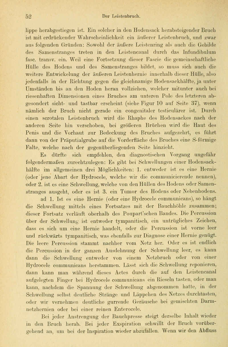 lippe herabgestiegen ist. Ein solcher in den Hodensack herabsteigender Brach ist mit erdrückender WahrscheinUchkeit ein äußerer Leistenbruch, und zwar aus folgenden Gründen: Sowohl der äußere Leistenring als auch die Gebilde des Samenstranges treten in den Leistencanal durch das Infundibulum fasc. transv. ein. Weil eine Fortsetzung dieser Fascie die gemeinschaftliche Hülle des Hodens und des Samenstranges bildet, so muss sich auch die weitere Entwickelung der äußeren Leistenhernie innerhalb dieser Hülle, also jedenfalls in der Richtung gegen die gleichnamige Hodensackhälfte, ja unter Umständen bis an den Hoden heran vollziehen, welcher mitunter auch bei riesenhaften Dimensionen eines Bruches am unteren Pole des letzteren ab- gesondert sieht- und tastbar erscheint (siehe Figur 10 auf Seite 37), wenn nämlich der Bruch nicht gerade ein congenitaler testiculärer ist. Durch einen scrotalen Leistenbruch wird die Rhaphe des Hodensackes nach der anderen Seite hin verschoben, bei größeren Brüchen wird die Haut des Penis und die Vorhaut zur Bedeckung des Bruches aufgezehrt, es führt dann von der Präputialgrube auf die Vorderfläche des Bruches eine S-förmige Falte, welche nach der gegenüberliegenden Seite hinzieht. Es dürfte sich empfehlen, den diagnostischen Vorgang ungefähr folgendermaßen zurechtzulegen: Es gibt bei Schwellungen einer Hodensack- hälfte im allgemeinen drei Möglichkeiten: 1. entweder ist es eine Hernie (oder jene Abart der Hydrocele, welche wir die communicierende nennen), oder 2. ist es eine Schwellung, welche von den Hüllen des Hodens oder Samen- stranges ausgeht, oder es ist 3. ein Tumor des Hodens oder Nebenhodens. ad 1. Ist es eine Hernie (oder eine Hydrocele communicans), so hängt die Schwellung mittels eines Fortsatzes mit der Bauchhöhle zusammen; dieser Fortsatz verläuft oberhalb des Poupart'schen Bandes. Die Percussion über der Schwellung ist entweder tympanitisch, ein untrügliches Zeichen, dass es sich um eine Hernie handelt, oder die Percussion ist vorne leer und rückwärts tympanitisch, was ebenfalls zur Diagnose einer Hernie genügt. Die leere Percussion stammt nachher vom Netz her. Oder es ist endlich die Percussion in der ganzen Ausdehnung der Schwellung leer, es kann dann die Schwellung entweder von einem Netzbruch oder von einer Hydrocele communicans herstammen. Lässt sich die Schwellung reponieren, dann kann man während dieses Actes durch die auf den Leistencanal aufgelegten Finger bei Hydrocele communicans ein Rieseln tasten, oder man kann, nachdem die Spannung der Schwellung abgenommen hatte, in der Schwellung selbst deutliche Stränge und Läppchen des Netzes durchtasten, oder wir vernehmen deutliche gurrende Geräusche bei gemischten Darm- netzhernien oder bei einer reinen Enterocele. Bei jeder Anstrengung der Bauchpresse steigt derselbe Inhalt wieder in den Bruch herab. Bei jeder Exspiration schwillt der Bruch vorüber- gehend an, um bei der Inspiration wieder abzufallen. Wenn wir den Abfluss