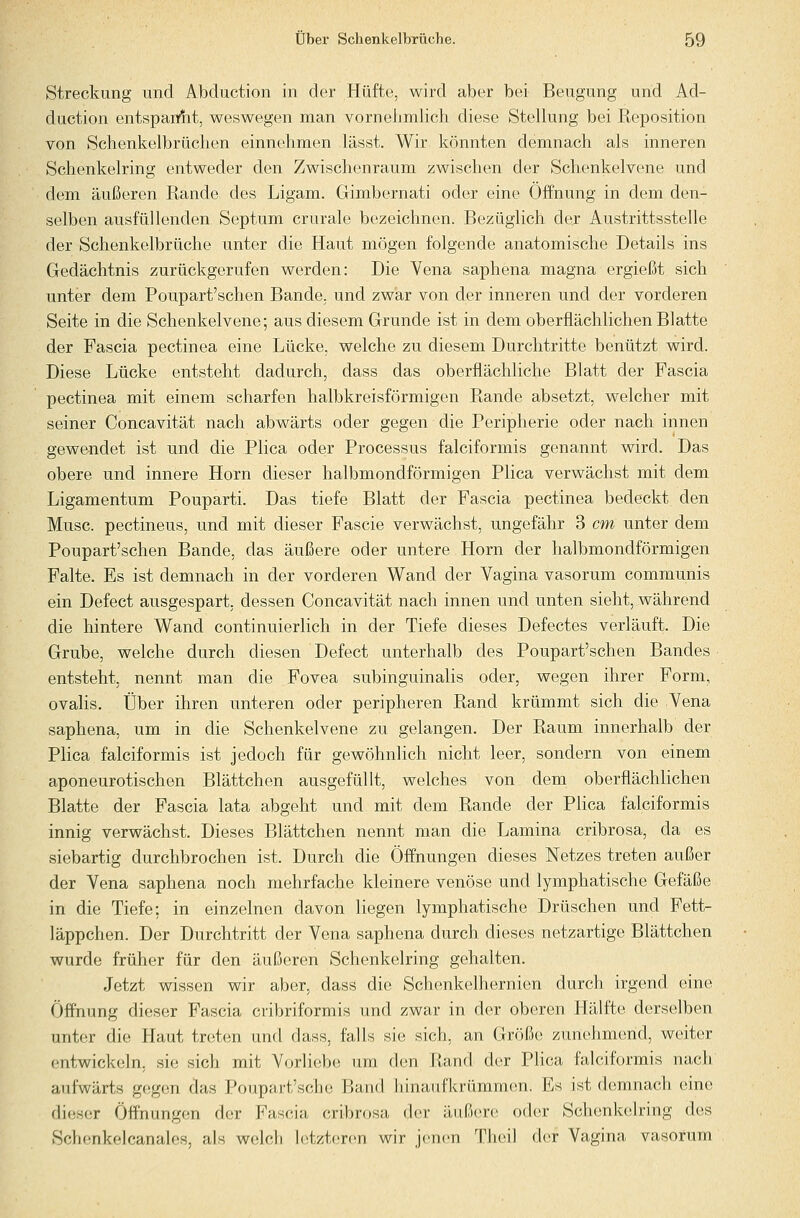 Streckung und Abduction in der Hüfte, wird aber bei Beugung und Ad- duction entspanfit, weswegen man vornehmlich diese Stellung bei Reposition von Schenkelbrüchen einnehmen lässt. Wir könnten demnach als inneren Schenkelring entweder den Zwischenraum zwischen der Schenkelvene und dem äußeren Rande des Ligam. Gimbernati oder eine Öffnung in dem den- selben ausfüllenden Septum crurale bezeichnen. Bezüglich der Austrittsstelle der Schenkelbrüche unter die Haut mögen folgende anatomische Details ins Gedächtnis zurückgerufen werden: Die Vena saphena magna ergießt sich unter dem Poupart'schen Bande, und zwar von der inneren und der vorderen Seite in die Schenkelvene; aus diesem Grunde ist in dem oberflächlichen Blatte der Fascia pectinea eine Lücke, welche zu diesem Durchtritte benützt wird. Diese Lücke entsteht dadurch, dass das oberflächliche Blatt der Fascia pectinea mit einem scharfen halbkreisförmigen Rande absetzt, welcher mit seiner Concavität nach abwärts oder gegen die Peripherie oder nach innen gewendet ist und die Plica oder Processus falciformis genannt wird. Das obere und innere Hörn dieser halbmondförmigen Plica verwächst mit dem Ligamentum Pouparti. Das tiefe Blatt der Fascia pectinea bedeckt den Muse, pectineus, und mit dieser Fascie verwächst, ungefähr 3 cm unter dem Poupart'schen Bande, das äußere oder untere Hörn der halbmondförmigen Falte. Es ist demnach in der vorderen Wand der Vagina vasorum communis ein Defect ausgespart, dessen Concavität nach innen und unten sieht, während die hintere Wand continuierlich in der Tiefe dieses Defectes verläuft. Die Grube, welche durch diesen Defect unterhalb des Poupart'schen Bandes entsteht, nennt man die Fovea subinguinalis oder, wegen ihrer Form, ovalis. Über ihren unteren oder peripheren Rand krümmt sich die Vena saphena, um in die Schenkelvene zu gelangen. Der Raum innerhalb der Plica falciformis ist jedoch für gewöhnlich nicht leer, sondern von einem aponeurotischen Blättchen ausgefüllt, welches von dem oberflächlichen Blatte der Fascia lata abgeht und mit dem Rande der Plica falciformis innig verwächst. Dieses Blättchen nennt man die Lamina cribrosa, da es siebartig durchbrochen ist. Durch die Öffnungen dieses Netzes treten außer der Vena saphena noch mehrfache kleinere venöse und lymphatische Gefäße in die Tiefe; in einzelnen davon liegen lymphatische Drüschen und Fett- läppchen. Der Durchtritt der Vena saphena durch dieses netzartige Blättchen wurde früher für den äußeren Schenkelring gehalten. Jetzt wissen wir aber, dass die Schenkelhernien durch irgend eine Öffnung dieser Fascia cribriformis und zwar in der oberen Hälfte derselben unter die Haut treten und dass, falls sie sich, an Größe zunehmend, weiter entwickeln, sie sich mit Vorliebe um den Rand der Plica falciformis nach aufwärts g(!gen das Poupart'sche Band hinaufkrümmen. Es ist demnach eine dieser Öffnungen der Fascia cribrosa der äußere oder Schenkelring des Schenkelcanales, als welch letzteren wir jenen Theil der Vagina vasorum