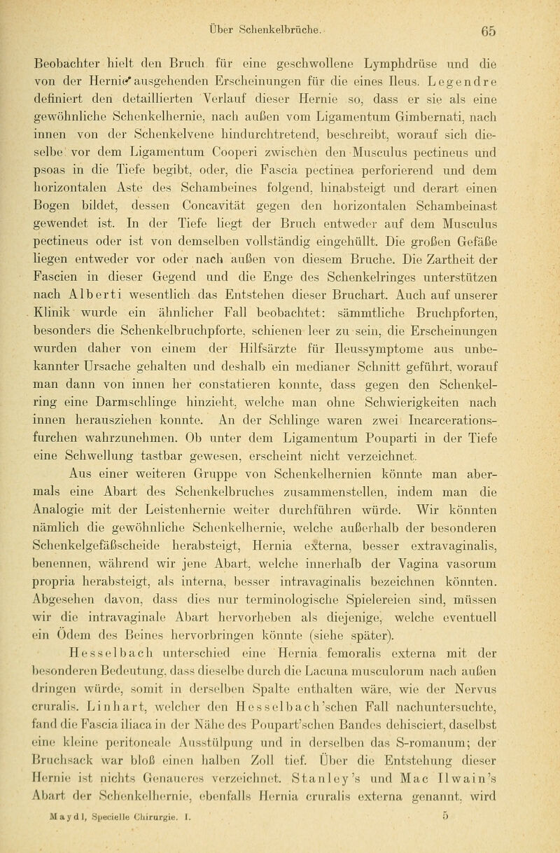 Beobachter hielt den Bruch für eine geschwollene Lymphdrüse und die von der Hernie^ausgehenden Erscheinungen für die eines Ileus. Legendre definiert den detaillierten Verlauf dieser Hernie so, dass er sie als eine gewöhnliche Schenkelhernie, nach außen vom Ligamentum Gimbernati, nach innen von der Schenkelvene hindurchtretend, beschreibt, worauf sich die- selbe vor dem Ligamentum Cooperi zwischen den Musculus pectineus und psoas in die Tiefe begibt, oder, die Fascia pectinea perforierend und dem horizontalen Aste des Schambeines folgend, hinabsteigt und derart einen Bogen bildet, dessen Concavität gegen den horizontalen Schambeinast gewendet ist. In der Tiefe liegt der Bruch entweder auf dem Musculus pectineus oder ist von demselben vollständig eingehüllt. Die großen Gefäße liegen entweder vor oder nach außen von diesem Bruche. Die Zartheit der Fascien in dieser Gegend und die Enge des Schenkelringes unterstützen nach Alberti wesentlich das Entstehen dieser Bruchart. Auch auf unserer Klinik wurde ein ähnlicher Fall beobachtet: sämmtliche Bruchpforten, besonders die Schenkelbruchpforte, schienen leer zu sein, die Erscheinungen wurden daher von einem der Hilfsärzte für Ileussymptome aus unbe- kannter Ursache gehalten und deshalb ein medianer Schnitt geführt, worauf man dann von innen her constatieren konnte, dass gegen den Schenkel- ring eine Darmschlinge hinzieht, welche man ohne Schwierigkeiten nach innen herausziehen konnte. An der Schlinge waren zwei Incarcerations- furchen wahrzunehmen. Ob unter dem Ligamentum Pouparti in der Tiefe eine Schwellung tastbar gewesen, erscheint nicht verzeichnet. Aus einer weiteren Gruppe von Schenkelhernien könnte man aber- mals eine Abart des Schenkelbruches zusammenstellen, indem man die Analogie mit der Leistenhernie weiter durchführen würde. Wir könnten nämlich die gewöhnliche Schenkelhernie, welche außerhalb der besonderen Schenkelgefäßscheide herabsteigt, Hernia externa, besser extravaginalis, benennen, während wir jene Abart, welche innerhalb der Vagina vasorum propria herabsteigt, als interna, besser intravaginalis bezeichnen könnten. Abgesehen davon, dass dies nur terminologische Spielereien sind, müssen wir die intravaginale Abart hervorheben als diejenige, welche eventuell ein Odem des Beines hervorbringen könnte (siehe später). Hesselbach unterschied eine Hernia, femoralis externa mit der besonderen Bedeutung, dass dieselbe durch die Lacuna musculorum nach außen dringen würde, somit in derselben Spalte enthalten wäre, wie der Nervus cruralis. Linhart, welcher den Hesselbach'sehen Fall nachuntersuchte, fand die Fascia iliaca in der Nähe des Poupart'schen Band(!s dehisciert, daselbst ein(! kleine peritoneale Ausstülpung und in derselben das S-romanum; der Brachsack war bloß einen halben Zoll tief. Über die Entstehung dieser H(;rnie ist nichts Genaueres verzeichnet. Stanley's und Mac Ilwain's Abart der Schenkelh(!rnie, ebenfalls Hernia cruralis externa genannt, wird May (11, .Specielle Cliirurgie. I. 5