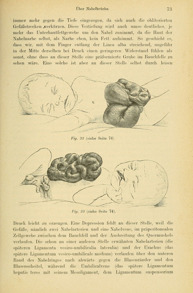 immer mehr gegen die Tiefe eingezogen, da sich auch die obliterierten Gefäßstrecken j^^erkürzen. Diese Vertiefung wird auch umso deutlicher, je mehr das Unterhautfettgewebe um den Nabel zunimmt, da die Haut der Nabelnarbe selbst, als Narbe eben, kein Fett aufnimmt. So geschieht es, dass wir. mit dem Finger entlang der Linea alba streichend, ungefähr in der Mitte derselben bei Druck einen geringeren Widerstand fühlen als sonst, ohne dass an dieser Stelle eine präformierte Grube im Bauchfelle zu sehen wäre. Eine solche ist aber an dieser Stelle selbst durch leisen Fig. 82 (siebe Seite 74). ii \ A ' \ Fig. 33 (siehe Seite 74). Druck leicht zu erzeugen. Eine Depression fehlt an dieser Stelle, weil die Gefäße, nämlich zwei Nabelarterien und eine Nabelvene, im präperitonealen Zellgewebe zwischen dem Bauchfell und der Ausbreitung des Quermuskels verlaufen. Die schon an einer anderen Stelle erwähnten Nabelarterien (die späteren Ligamenta vesico-umbilicalia lateralia) und der Urachus (das spätere Ligamentum vesico-umbilicale medium) verlaufen über den unteren riand des Nabelringes nach abwärts geigen die Blasenränder und den Blasenscheitel, während die ümbilicalvene (das spätere Ligamentum hcpatis t(;r(is mit seinem Mesoligament, dem Ligamentum Suspensorium