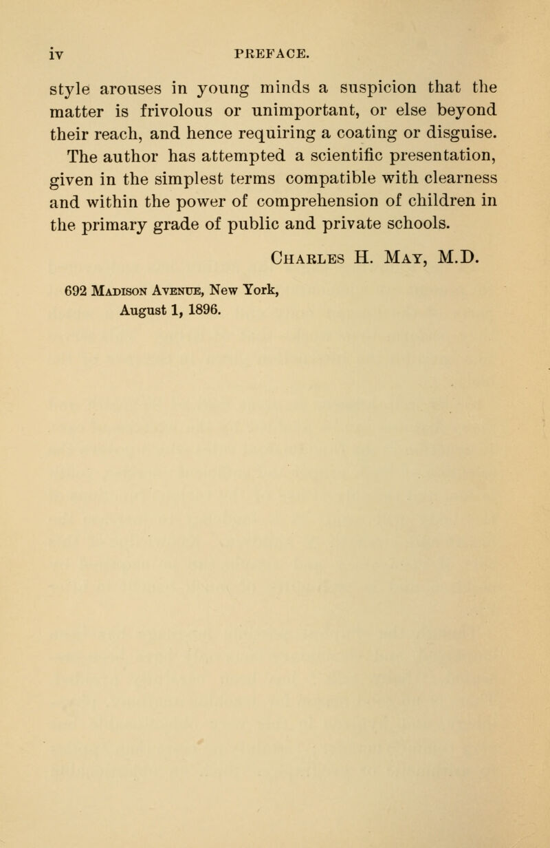 style arouses in young minds a suspicion that the matter is frivolous or unimportant, or else beyond their reach, and hence requiring a coating or disguise. The author has attempted a scientific presentation, given in the simplest terms compatible v^ith clearness and within the power of comprehension of children in the primary grade of public and private schools. Charles H. May, M.D. 692 Madison Avenue, New York, August 1, 1896.