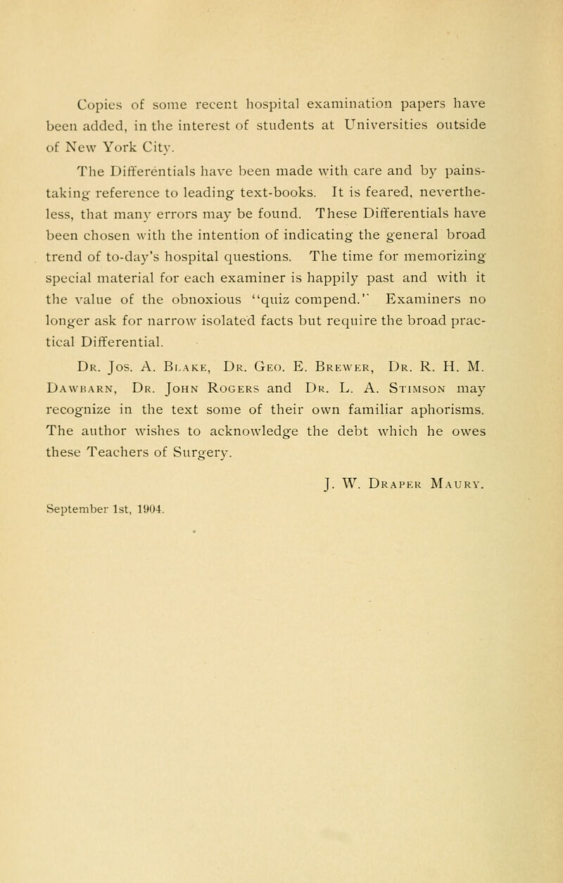 Copies of some recent hospital examination papers have been added, in the interest of stndents at Universities ontside of New York City. The Differentials have been made with care and by pains- taking reference to leading text-books. It is feared, neverthe- less, that many errors may be found. These Differentials have been chosen with the intention of indicating the general broad trend of to-day's hospital questions. The time for memorizing special material for each examiner is happily past and with it the value of the obnoxious quiz compend.' Examiners no longer ask for narrow isolated facts but require the broad prac- tical Diiferential. Dr. Jos. A. Blake, Dr. Geo. E. Brewer, Dr. R. H. M. Dawbarn, Dr. John Rogers and Dr. L. A. Stimson may recognize in the text some of their own familiar aphorisms. The author wishes to acknowledge the debt which he owes these Teachers of Surgery. J. W. Draper Maury. September 1st, 1904.