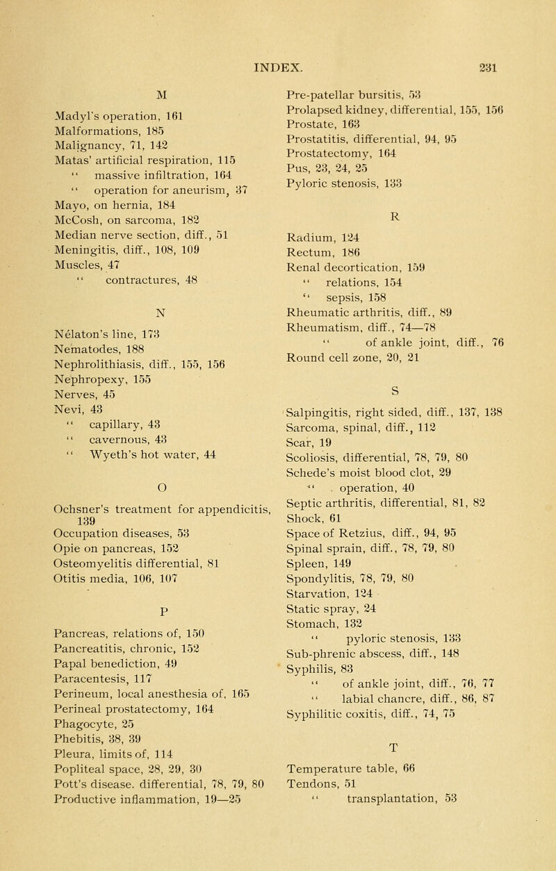 M Madyl's operation, 161 Malformations, 185 Malignancy, 71, 142 Matas' artificial respiration, 115 massive infiltration, 164 operation for aneurism, 87 Mayo, on hernia, 184 McCosh, on sarcoma, 182 Median nerve section, diff., 51 Meningitis, diff., 108, 109 Muscles, 47  contractures, 48 N Nelaton's line, 173 Nematodes, 188 Nephrolithiasis, difif., 155, 156 Nephropexy, 155 Nerves, 45 Nevi, 43  capillary, 43  cavernous, 43  Wyeth's hot water, 44 O Ochsner's treatment for appendicitis, 139 Occupation diseases, 53 Opie on pancreas, 152 Osteomyelitis differential, 81 Otitis media, 106, 107 Pancreas, relations of, 150 Pancreatitis, chronic, 152 Papal benediction, 49 Paracentesis, 117 Perineum, local anesthesia of, 165 Perineal prostatectomy, 164 Phagocyte, 25 Phebitis, 38, 39 Pleura, limits of, 114 Popliteal space, 28, 29, 30 Pott's disease, differential, 78, 79, 80 Productive inflammation, 19—25 Pre-patellar bursitis, 53 Prolapsed kidney, differential, 155, 156 Prostate, 163 Prostatitis, differential, 94, 95 Prostatectomy, 164 Pus, 23, 24, 25 Pyloric stenosis, 133 R Radium, 124 Rectum, 186 Renal decortication, 159 relations, 154 '' sepsis, 158 Rheumatic arthritis, diff., 89 Rheumatism, diff., 74—78 of ankle joint, diff., 76 Round cell zone, 20, 21 Salpingitis, right sided, diff., 137, 138 Sarcoma, spinal, diff., 112 Scar, 19 Scoliosis, differential, 78, 79, 80 Schede's moist blood clot, 29  . operation, 40 Septic arthritis, differential, 81, 82 Shock, 61 Space of Retzius, diff., 94, 95 Spinal sprain, diff., 78, 79, 80 Spleen, 149 Spondylitis, 78, 79, 80 Starvation, 124 Static spray, 24 Stomach, 132  pyloric stenosis, 133 Sub-phrenic abscess, diff., 148 Syphilis, 83 of ankle joint, diff., 76, 77 labial chancre, diff., 86, 87 Syphilitic coxitis, diff., 74, 75 Temperature table, 66 Tendons, 51  transplantation, 53