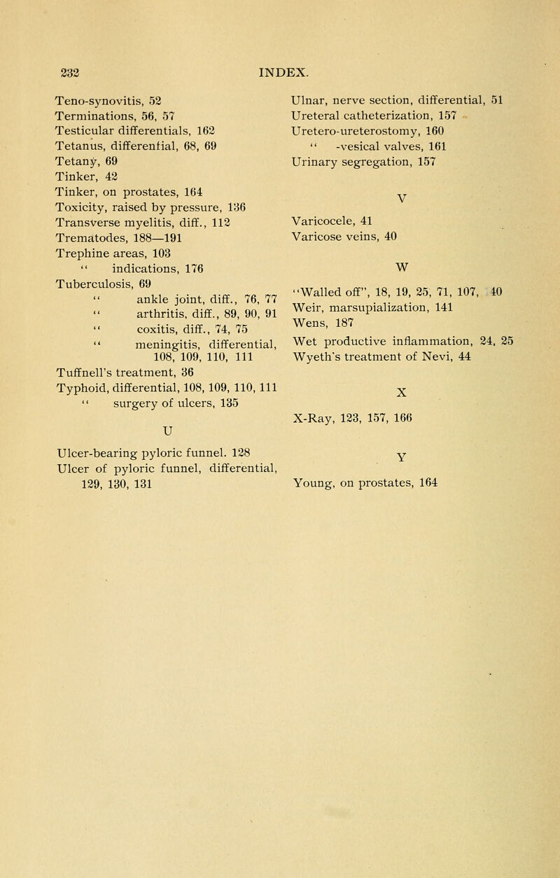 Teno-synovitis, 52 Terminations, 56, 57 Testicular differentials, 162 Tetanus, differential, 68, 69 Tetany, 69 Tinker, 42 Tinker, on prostates, 164 Toxicity, raised by pressure, 136 Transverse myelitis, diff., 112 Trematodes, 188—191 Trephine areas, 103  indications, 176 Tuberculosis, 69 ankle joint, diff., 76, 77 arthritis, diff., 89, 90, 91 coxitis, diff., 74, 75  meningitis, differential, 108, 109, 110, 111 Tuffnell's treatment, 36 Typhoid, differential, 108, 109, 110, 111  surgery of ulcers, 135 U Ulcer-bearing pyloric funnel. 128 Ulcer of pyloric funnel, differential, 129, 130, 131 Ulnar, nerve section, differential, 51 Ureteral catheterization, 157 Uretero-ureterostomy, 160  -vesical valves, 161 Urinary segregation, 157 V Varicocele, 41 Varicose veins, 40 W Walled off, 18, 19, 25, 71, 107, 10 Weir, marsupialization, 141 Wens, 187 Wet productive inflammation, 24, 25 Wyeth's treatment of Nevi, 44 X X-Ray, 123, 157, 166 Young, on prostates, 164