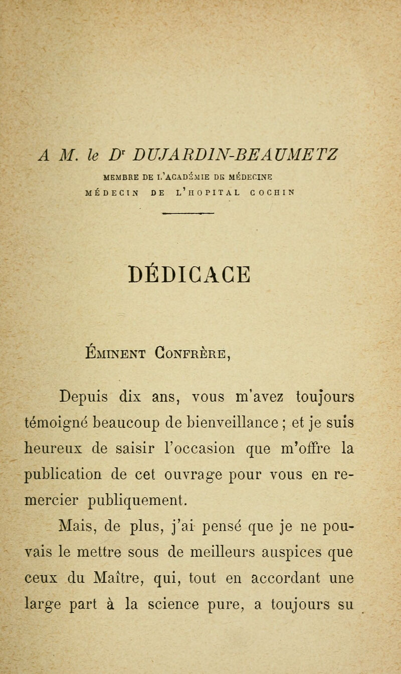 A M. le Dr DUJARD1N-BEAUMETZ MEMBRE DE I.'ACADEMIE DE MÉDECINE MÉDECIN DE L ' HOPITAL COCHIN DÉDICACE Éminent Confrère Depuis dix ans, vous m'avez toujours témoigné beaucoup de bienveillance ; et je suis heureux de saisir l'occasion que m'offre la publication de cet ouvrage pour vous en re- mercier publiquement. Mais, de plus, j'ai pensé que je ne pou- vais le mettre sous de meilleurs auspices que ceux du Maître, qui, tout en accordant une large part à la science pure, a toujours su