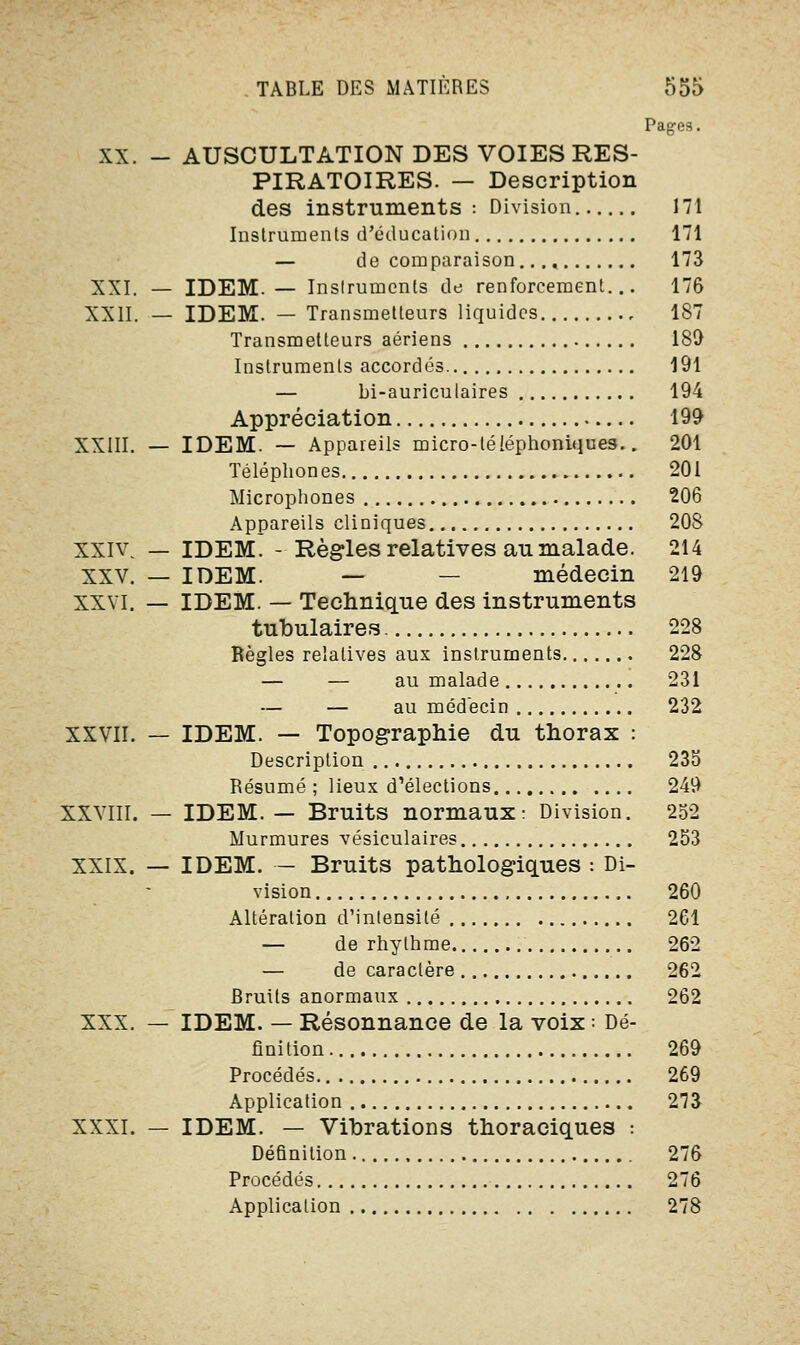 Pages. XX. - AUSCULTATION DES VOIES RES- PIRATOIRES. — Description des instruments: Division 171 Instruments d'éducation 171 — de comparaison..., 173 XXI. — IDEM. — Inslrumenls de renforcement... 176 XXII. — IDEM. — Transmetteurs liquides 187 Transmetteurs aériens 180 Instruments accordés 191 — bi-auriculaires 194 Appréciation 199 XXIII. — IDEM. — Appareils micro-téléphoniques.. 201 Téléphones 201 Microphones 206 Appareils cliniques 208 xxiv — IDEM. - Règles relatives au malade. 214 XXV. — IDEM. — — médecin 219 XXVI. — IDEM. — Technique des instruments tubulaires 228 Règles relatives aux instruments 228 — — au malade 231 — — au médecin 232 XXVII. — IDEM. — Topographie du thorax : Description 235 Résumé ; lieux d'élections 249 XXVIII. — IDEM. — Bruits normaux: Division. 252 Murmures vésiculaires 253 XXIX. — IDEM. — Bruits pathologiques : Di- vision 260 Altération d'intensité 261 — de rhylhme 262 — de caractère 262 Rruits anormaux 262 XXX. — IDEM. — Résonnance de la voix : Dé- finition 269 Procédés 269 Application 273 XXXI. — IDEM. — Vibrations thoraciques : Définition 276 Procédés 276 Application 278