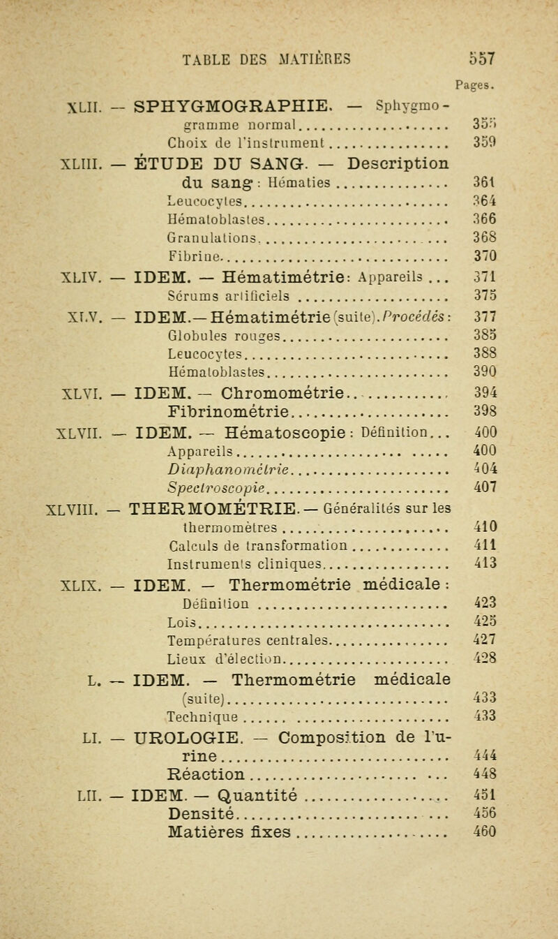 Pages. XLII. — SPHYG-MOGRAPHIE. — Sphygmo- granjme normal 35:> Choix de l'instrument 359 XLIII. — ÉTUDE DU SANG. — Description du sang : Hématies 361 Leucocytes 364 Hémaloblastes 366 Granulations. ... 368 Fibrine. 370 XLIV. — IDEM. — Hématimétrie: Appareils ... 371 Scrums artificiels 375 XLV. — IDEM.— Hématimétrie 'suite). Procédés: 377 Globules rouges 385 Leucocytes 388 Hémaloblastes 390 XLVI. — IDEM. — Chromométrie.. 394 Fibrinométrie 398 XLVII. — IDEM. — Hématoscopie : Définition... 400 Appareils 400 Diaphanomclrie 404 Speclroscopie 407 XLVIII. — THERMOMÉTRIE.— Généralités sur les thermomètres 410 Calculs de transformation 411 Instruments cliniques 413 XLIX. — IDEM. — Thermométrie médicale : Définition 423 Lois 425 Températures centrales 427 Lieux d'élection 428 L. — IDEM. — Thermométrie médicale (suite) 433 Technique 433 LI. — UROLOGIE. — Composition de l'u- rine 444 Réaction 448 LU. — IDEM. — Quantité 451 Densité ... 456 Matières fixes 460