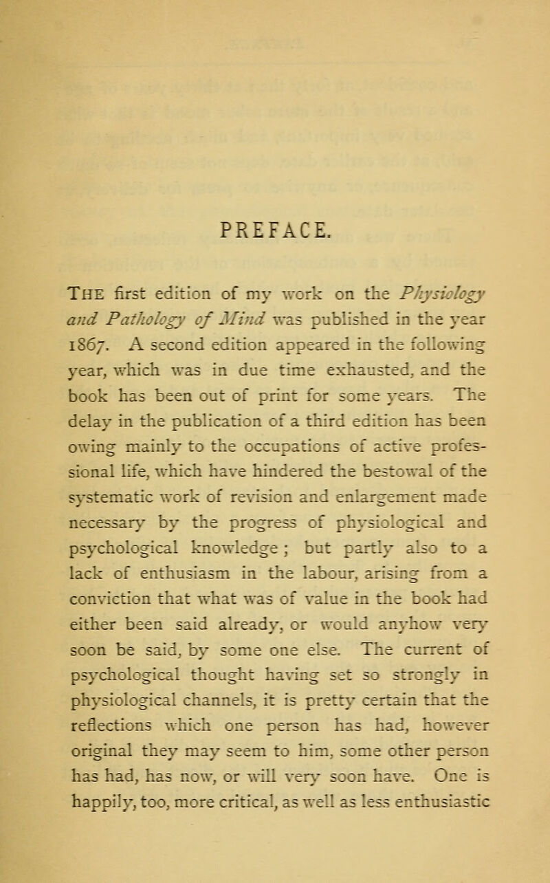 PREFACE. The first edition of my work on the Physiology and Pathology of Mind was published in the year 1867. A second edition appeared in the following year, which was in due time exhausted, and the book has been out of print for some years. The delay in the publication of a third edition has been owing mainly to the occupations of active profes- sional life, which have hindered the bestowal of the systematic work of revision and enlargement made necessary by the progress of physiological and psychological knowledge ; but partly also to a lack of enthusiasm in the labour, arising from a conviction that what was of value in the book had either been said already, or would anyhow verj' soon be said, by some one else. The current of psychological thought having set so strongly in physiological channels, it is prettj' certain that the reflections which one person has had, however original they may seem to him, some other person has had, has now, or will ver\- soon have. One is happily, too, more critical, as well as less enthusiastic