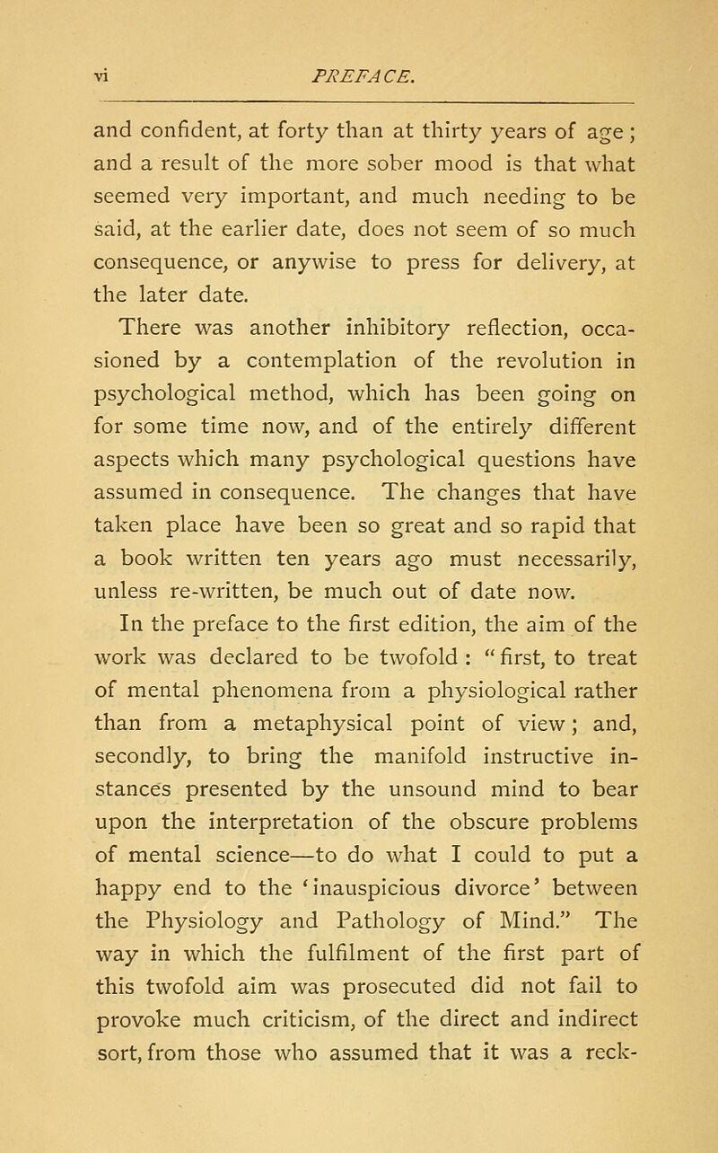 and confident, at forty than at thirty years of age; and a result of the more sober mood is that what seemed very important, and much needing to be said, at the earlier date, does not seem of so much consequence, or anywise to press for delivery, at the later date. There was another inhibitory reflection, occa- sioned by a contemplation of the revolution in psychological method, which has been going on for some time now, and of the entirely different aspects which many psychological questions have assumed in consequence. The changes that have taken place have been so great and so rapid that a book written ten years ago must necessarily, unless re-written, be much out of date now. In the preface to the first edition, the aim of the work was declared to be twofold :  first, to treat of mental phenomena from a physiological rather than from a metaphysical point of view; and, secondly, to bring the manifold instructive in- stances presented by the unsound mind to bear upon the interpretation of the obscure problems of mental science—to do what I could to put a happy end to the 'inauspicious divorce' between the Physiology and Pathology of Mind. The way in which the fulfilment of the first part of this twofold aim was prosecuted did not fail to provoke much criticism, of the direct and indirect sort, from those who assumed that it was a reck-