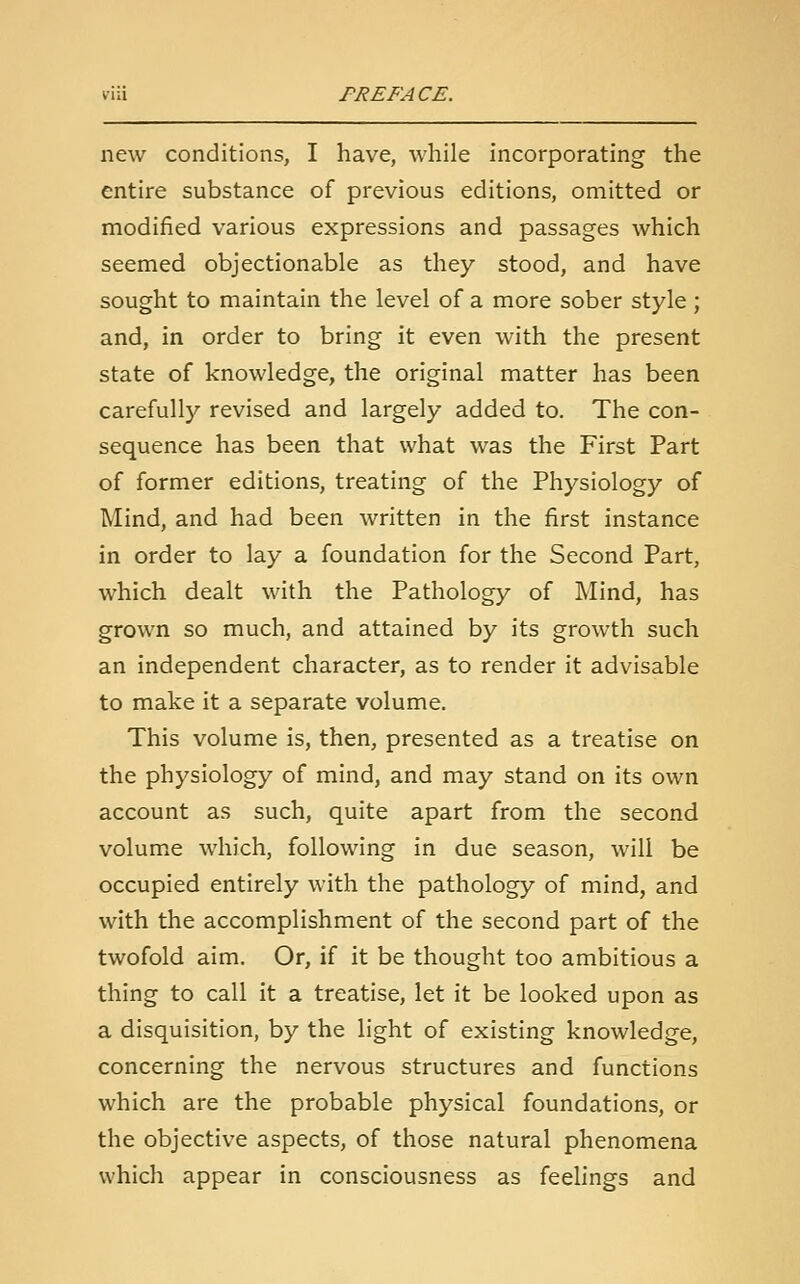 new conditions, I have, while incorporating the entire substance of previous editions, omitted or modified various expressions and passages which seemed objectionable as they stood, and have sought to maintain the level of a more sober style; and, in order to bring it even with the present state of knowledge, the original matter has been carefully revised and largely added to. The con- sequence has been that what was the First Part of former editions, treating of the Physiology of Mind, and had been written in the first instance in order to lay a foundation for the Second Part, which dealt with the Pathology of Mind, has grown so much, and attained by its growth such an independent character, as to render it advisable to make it a separate volume. This volume is, then, presented as a treatise on the physiology of mind, and may stand on its own account as such, quite apart from the second volume which, following in due season, will be occupied entirely with the pathology of mind, and with the accomplishment of the second part of the twofold aim. Or, if it be thought too ambitious a thing to call it a treatise, let it be looked upon as a disquisition, by the light of existing knowledge, concerning the nervous structures and functions which are the probable physical foundations, or the objective aspects, of those natural phenomena which appear in consciousness as feelings and