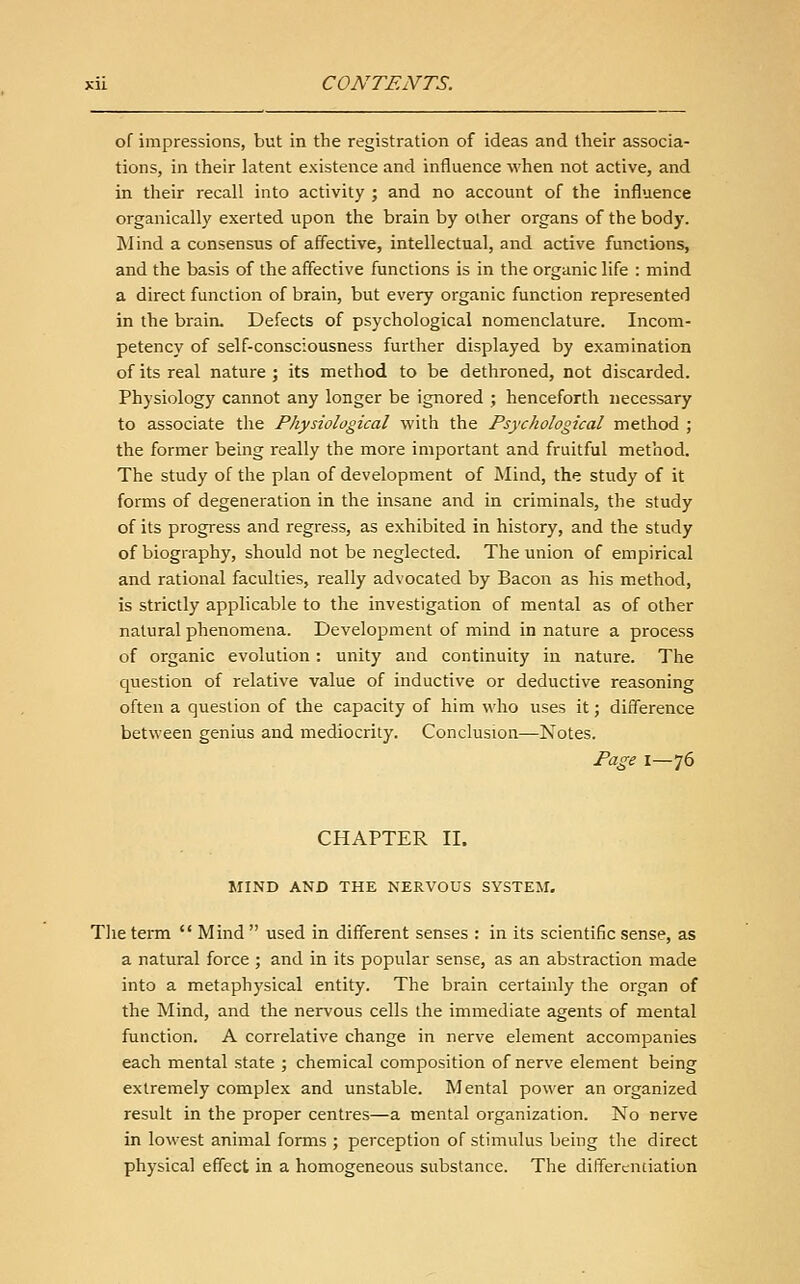 of impressions, but in the registration of ideas and their associa- tions, in their latent existence and influence M'hen not active, and in their recall into activity ; and no account of the influence organically exerted upon the brain by other organs of the body. Mind a consensus of affective, intellectual, and active functions, and the basis of the affective functions is in the organic life : mind a direct function of brain, but every organic function represented in the brain. Defects of psychological nomenclature. Incom- petency of self-consciousness further displayed by examination of its real nature ; its method to be dethroned, not discarded. Physiology cannot any longer be ignored ; henceforth necessary to associate the Physiological with the Psychological method ; the former being really the more important and fruitful method. The study of the plan of development of Mind, the study of it forms of degeneration in the insane and in criminals, the study of its progress and regress, as exhibited in history, and the study of biography, should not be neglected. The union of empirical and rational faculties, really advocated by Bacon as his method, is strictly applicable to the investigation of mental as of other natural phenomena. Development of mind in nature a process of organic evolution; unity and continuity in nature. The question of relative value of inductive or deductive reasoning often a question of the capacity of him who uses it; difference between genius and mediocrity. Conclusion—Notes. Page 1—76 CHAPTER II. MIND AND THE NERVOUS SYSTEM. The term  Mind  used in different senses : in its scientific sense, as a natural force ; and in its popular sense, as an abstraction made into a metaphysical entity. The brain certainly the organ of the Mind, and the nervous cells the immediate agents of mental function. A correlative change in nerve element accompanies each mental state ; chemical composition of nerve element being extremely complex and unstable. Mental power an organized result in the proper centres—a mental organization. No nerve in lowest animal forms ; perception of stimulus being the direct physical effect in a homogeneous substance. The differentiation