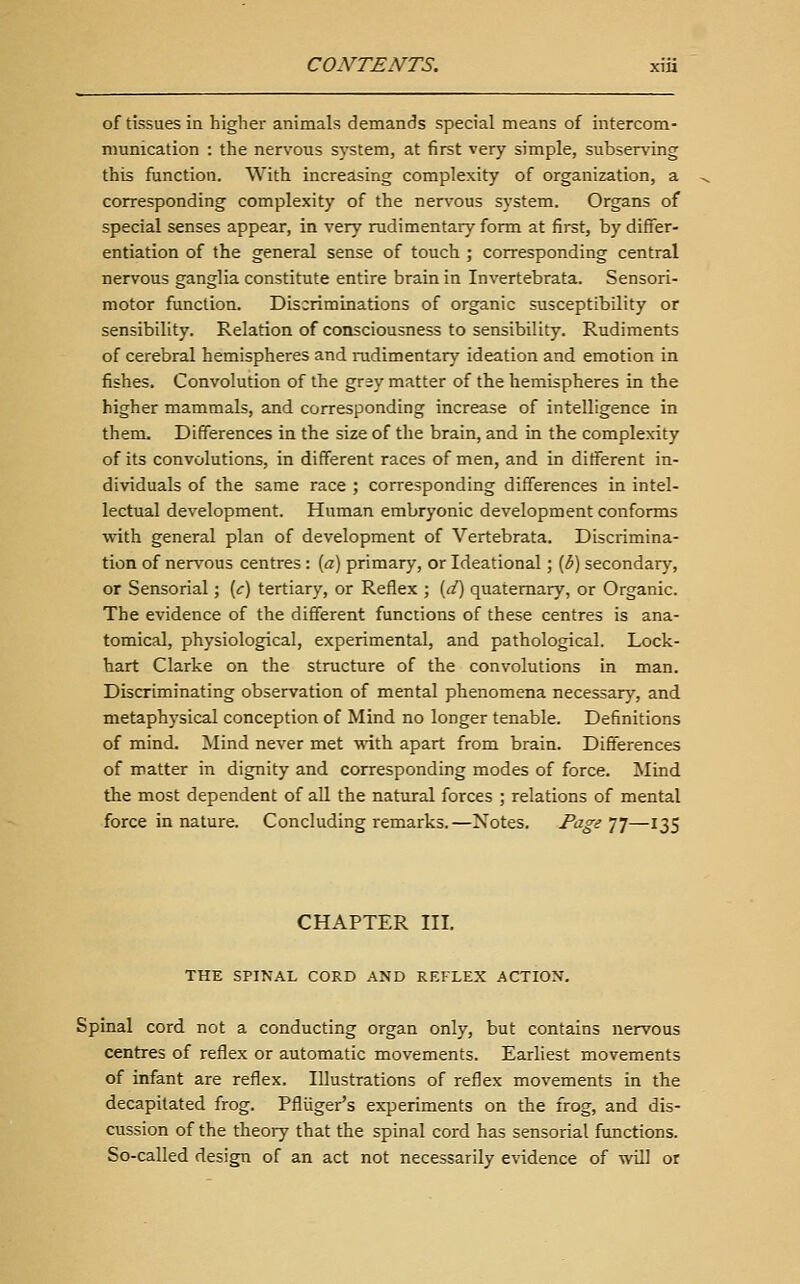 of tissues in higher animals demands special means of intercom- munication : the nervous system, at first very simple, subserv'ing this function. With increasing complexity of organization, a corresponding complexity of the nervous system. Organs of special senses appear, in very rudimentary form at first, by differ- entiation of the general sense of touch ; corresponding central nervous ganglia constitute entire brain in Invertebrata. Sensori- motor function. Discriminations of organic susceptibility or sensibility. Relation of consciousness to sensibility. Rudiments of cerebral hemispheres and nidimentary ideation and emotion in fishes. Convolution of the gray matter of the hemispheres in the higher mammals, and corresponding increase of intelligence in them. Differences in the size of the brain, and in the complexity of its convolutions, in different races of men, and in different in- dividuals of the same race ; corresponding differences in intel- lectual development. Human embryonic development conforms with general plan of development of Vertebrata. Discrimina- tion of nervous centres: [a) primary, or Ideational; (3) secondary, or Sensorial; [c) tertiary, or Reflex ; [d] quaternary, or Organic. The evidence of the different functions of these centres is ana- tomical, physiological, experimental, and pathological. Lock- hart Clarke on the structure of the convolutions in man. Discriminating observation of mental phenomena necessary, and metaphysical conception of Mind no longer tenable. Definitions of mind. Mind never met •with apart from brain. Differences of matter in dignity and corresponding modes of force. Mind the most dependent of all the natural forces ; relations of mental force in nature. Concluding remarks.—Notes. Page ]]—135 CHAPTER III. THE SPINAL CORD AND REFLEX ACTION. Spinal cord not a conducting organ only, but contains nervous centres of reflex or automatic movements. Earliest movements of infant are reflex. Illustrations of reflex movements in the decapitated frog. Pfliiger's experiments on the frog, and dis- cussion of the theory that the spinal cord has sensorial functions. So-called design of an act not necessarily evidence of will or