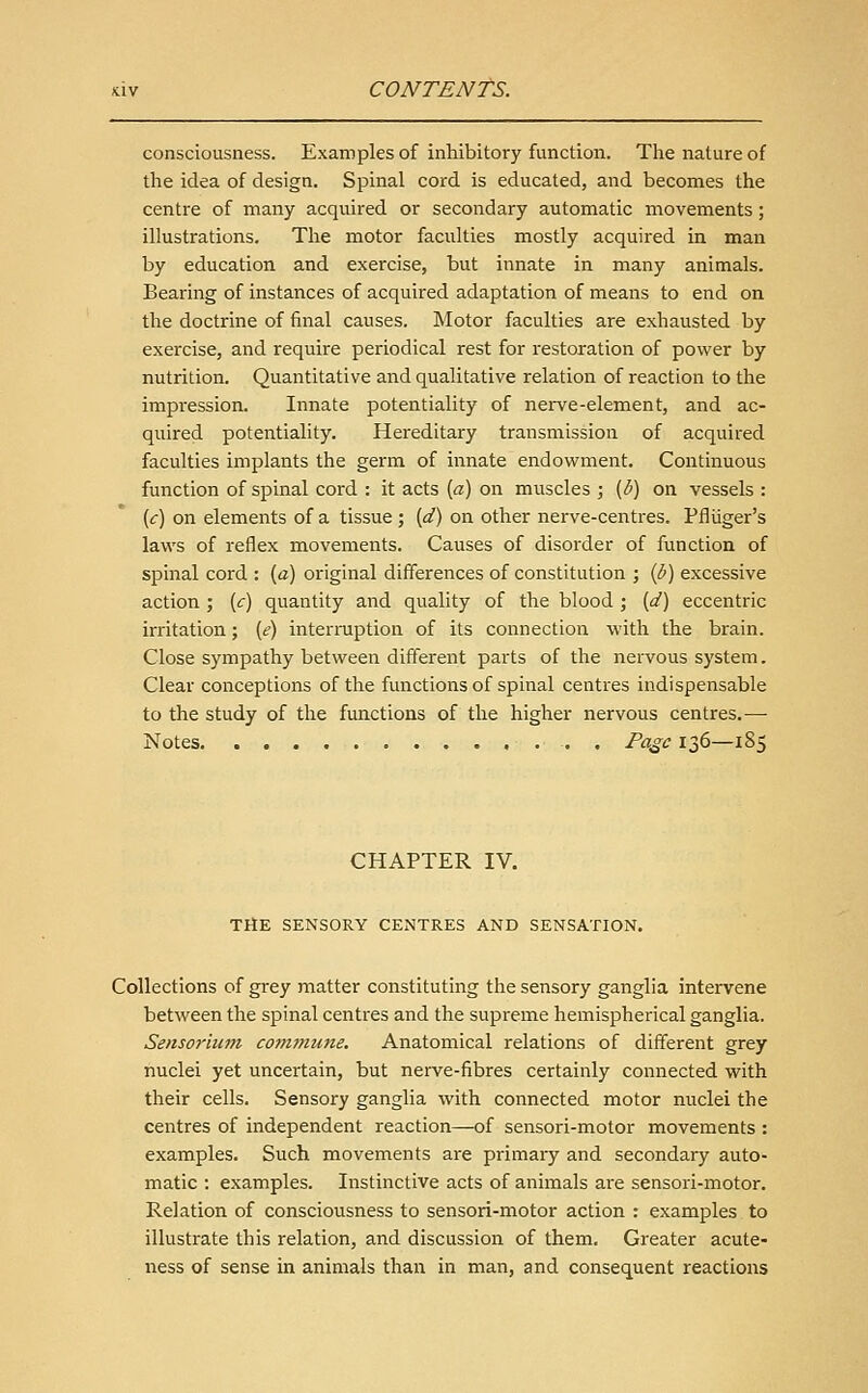 consciousness. Examples of inhibitory function. The nature of the idea of design. Spinal cord is educated, and becomes the centre of many acquired or secondary automatic movements; illustrations. The motor faculties mostly acquired in man by education and exercise, but innate in many animals. Bearing of instances of acquired adaptation of means to end on the doctrine of final causes. Motor faculties are exhausted by exercise, and require periodical rest for restoration of power by nutrition. Quantitative and qualitative relation of reaction to the impi'ession. Innate potentiality of nerve-element, and ac- quired potentiality. Hereditary transmission of acquired faculties implants the germ of innate endowment. Continuous function of spinal cord : it acts [a) on muscles ; {b) on vessels : (<:) on elements of a tissue ; {d) on other nerve-centres. Pfliiger's laws of reflex movements. Causes of disorder of function of spinal cord : (a) original differences of constitution ; ip) excessive action ; {c) quantity and quality of the blood ; (d) eccentric irritation; {e) interruption of its connection with the brain. Close sympathy between different parts of the nervous system. Clear conceptions of the functions of spinal centres indispensable to the study of the functions of the higher nervous centres.—■ Notes . Page 136—185 CHAPTER IV. TltE SENSORY CENTRES AND SENSATION, Collections of grey matter constituting the sensory ganglia intervene between the spinal centres and the supreme hemispherical ganglia. Sensorium comtnune. Anatomical relations of different grey nuclei yet uncertain, but nerve-fibres certainly connected with their cells. Sensory ganglia with connected motor nuclei the centres of independent reaction—of sensori-motor movements : examples. Such movements are primary and secondary auto- matic : examples. Instinctive acts of animals are sensori-motor. Relation of consciousness to sensori-motor action : examples to illustrate this relation, and discussion of them. Greater acute- ness of sense in animals than in man, and consequent reactions