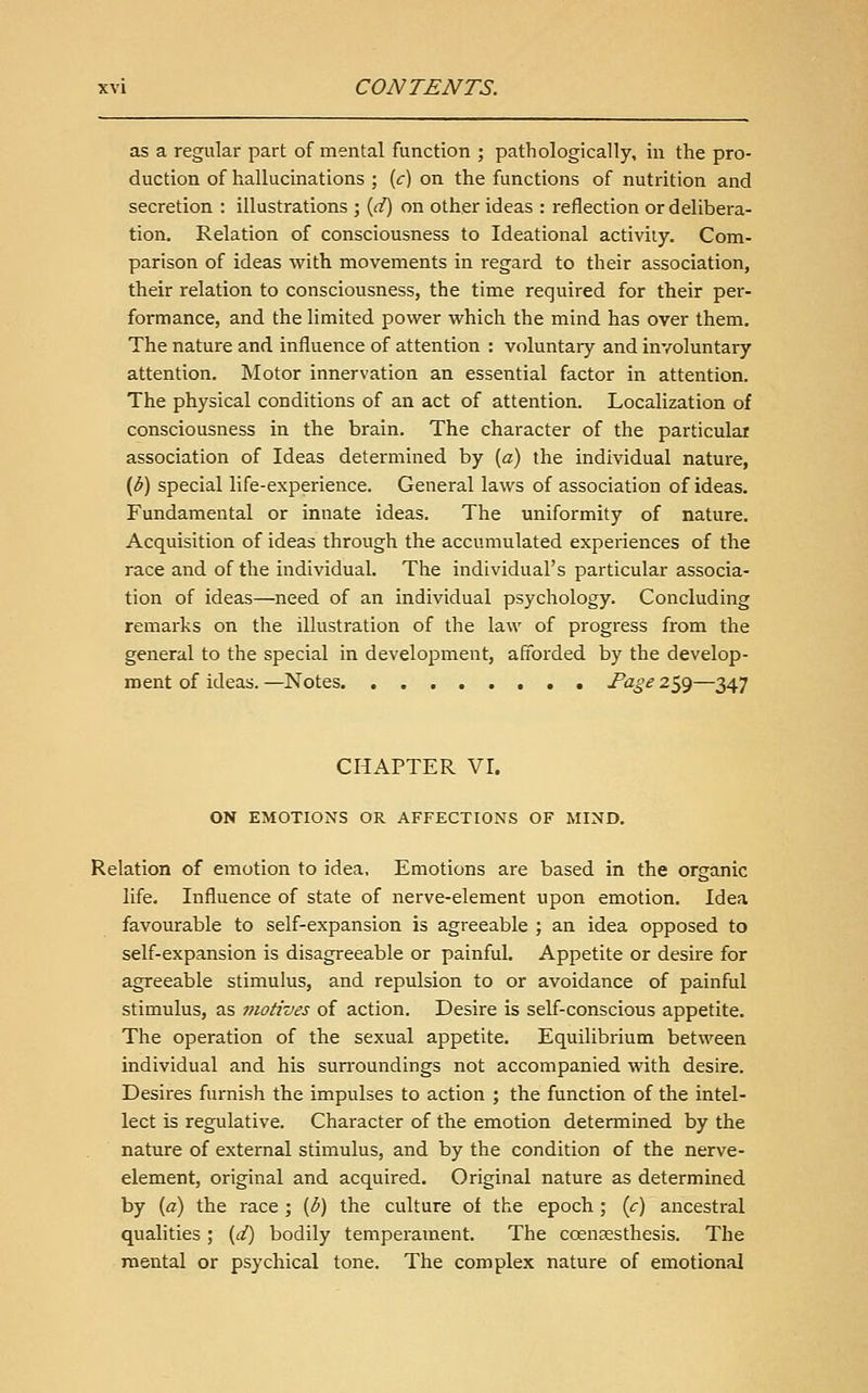 as a regular part of mental function ; pathologically, in the pro- duction of hallucinations ; (f) on the functions of nutrition and secretion : illustrations ; [d) on other ideas : reflection or delibera- tion. Relation of consciousness to Ideational activity. Com- parison of ideas with movements in regard to their association, their relation to consciousness, the time required for their per- formance, and the limited power which the mind has over them. The nature and influence of attention : voluntary and involuntary attention. Motor innervation an essential factor in attention. The physical conditions of an act of attention. Localization of consciousness in the brain. The character of the particular association of Ideas determined by {a) the individual nature, (b) special life-experience. General laws of association of ideas. Fundamental or innate ideas. The uniformity of nature. Acquisition of ideas through the accumulated experiences of the race and of the individual. The individual's particular associa- tion of ideas—need of an individual psychology. Concluding remarks on the illustration of the law of progress from the general to the special in development, afforded by the develop- ment of ideas. —Notes Fage 259—347 CHAPTER VI. ON EMOTIONS OR AFFECTIONS OF MIND. Relation of emotion to idea, Emotions are based in the organic life. Influence of state of nerve-element upon emotion. Idea favourable to self-expansion is agreeable ; an idea opposed to self-expansion is disagreeable or painful. Appetite or desire for agreeable stimulus, and repulsion to or avoidance of painful stimulus, as 7notives of action. Desire is self-conscious appetite. The operation of the sexual appetite. Equilibrium between individual and his surroundings not accompanied with desire. Desires furnish the impulses to action ; the function of the intel- lect is regulative. Character of the emotion determined by the nature of external stimulus, and by the condition of the nerve- element, original and acquired. Original nature as determined by (a) the race ; {b) the culture of the epoch; {c) ancestral qualities; {d) bodily temperament. The cceneesthesis. The mental or psychical tone. The complex nature of emotional