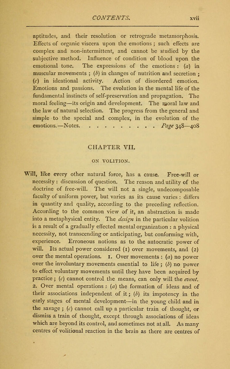 aptitudes, and their resolution or retrograde metamorphosis. Effects of organic viscera upon tlie emotions ; such effects are complex and non-intermittent, and cannot be studied by the subjective method. Influence of condition of blood upon the emotional tone. The expressions of the emotions : {a) in muscular movements ; {b) in changes of nutrition and secretion ; (f) in ideational activity. Action of disordered emotion. Emotions and passions. The evolution in the mental life of the fundamental instincts of self-preservation and propagation. The moral feeling—its origin and development. The moral law and the law of natural selection. The progress from the general and simple to the special and complex, in the evolution of the emotions. —Notes Page 348—408 CHAPTER VII. ON VOLITION. Will, like every other natural force, has a cause. Free-will or necessity : discussion of question. The reason and utility of the doctrine of free-will. The will not a single, undecomposable faculty of uniform power, but varies as its cause varies : differs in quantity and quality, according to the preceding reflection. According to the common view of it, an abstraction is made into a metaphysical entity. The design in the particular volition is a result of a gradually effected mental organization : a physical necessity, not transcending or anticipating, but conforming with, experience. Erroneous notions as to the autocratic power of vdll. Its actual power considered (i) over movements, and {2) over the mental operations, i. Over movements : (a) no power over the involuntary movements essential to life ; (3) no power to effect voluntary movements until they have been acquired by practice ; {c) cannot control the means, can only will tlie event. 2. Over mental operations : {a) the formation of ideas and of their associations independent of it; {b) its impotency in the early stages of mental development—in the young child and in the savage ; {c) cannot call up a particular train of thought, or dismiss a train of thought, except through associations of ideas which are beyond its control, and sometimes not at all. As many centres of volitional reaction in the brain as there are centres of