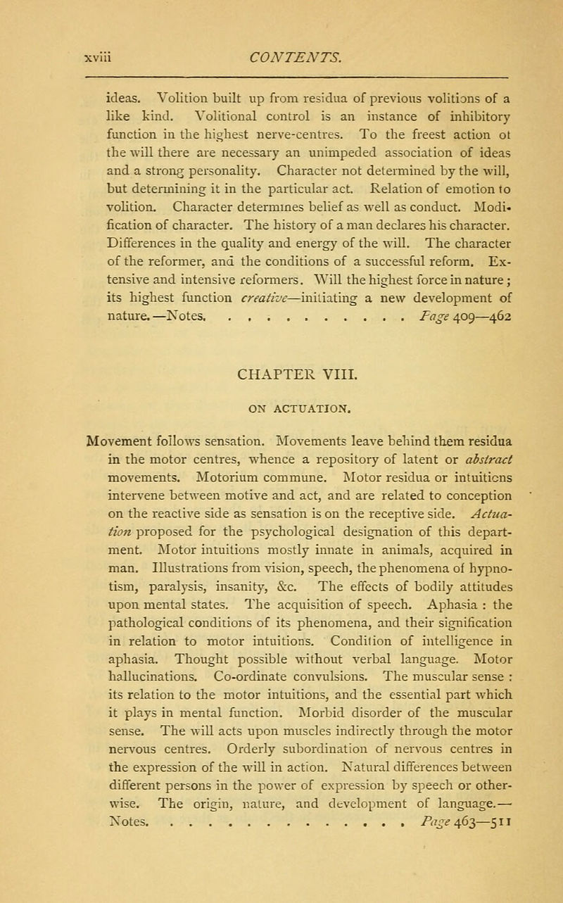 ideas. Volition built up from residua of previous volitions of a like kind. Volitional control is an instance of inhibitory function in the highest nerve-centres. To the freest action ot the will there are necessary an unimpeded association of ideas and a strong personality. Character not determined by the will, but determining it in the particular act Relation of emotion to volition. Character determmes belief as well as conduct. Modi* fication of character. The history of a man declares his character. Differences in the quality and energy of the will. The character of the reformer, and the conditions of a successful reform. Ex- tensive and intensive refomiers. Will the highest force in nature; its highest function creative—iniiiating a new development of nature.—Kotes. Fage ip<:)—462 CHAPTER VIII. ON ACTUATION. Movement follows sensation. Movements leave behind them residua in the motor centres, whence a repository of latent or abstract movements. Motorium commune. Motor residua or intuitions intervene between motive and act, and are related to conception on the reactive side as sensation is on the receptive side. Actua- tion proposed for the psychological designation of this depart- ment. Motor intuitions mostly innate in animals, acquired in man. Illustrations from vision, speech, the phenomena of hyjino- tism, paralysis, insanity, &c. The effects of bodily attitudes upon mental states. The acquisition of speech. Aphasia : the pathological conditions of its phenomena, and their signification in relation to motor intuitions. Condition of intelligence in aphasia. Thought possible without verbal language. Motor hallucinations. Co-ordinate convulsions. The muscular sense : its relation to the motor intuitions, and the essential part which it plays in mental function. Morbid disorder of the muscular sense. The will acts upon muscles indirectly through the motor nervous centres. Orderly subordination of nervous centres in the expression of the will in action. Natural differences between different persons in the power of expression by speech or other- wise. The origin, nature, and development of language.— Notes Page A,6Ty—511