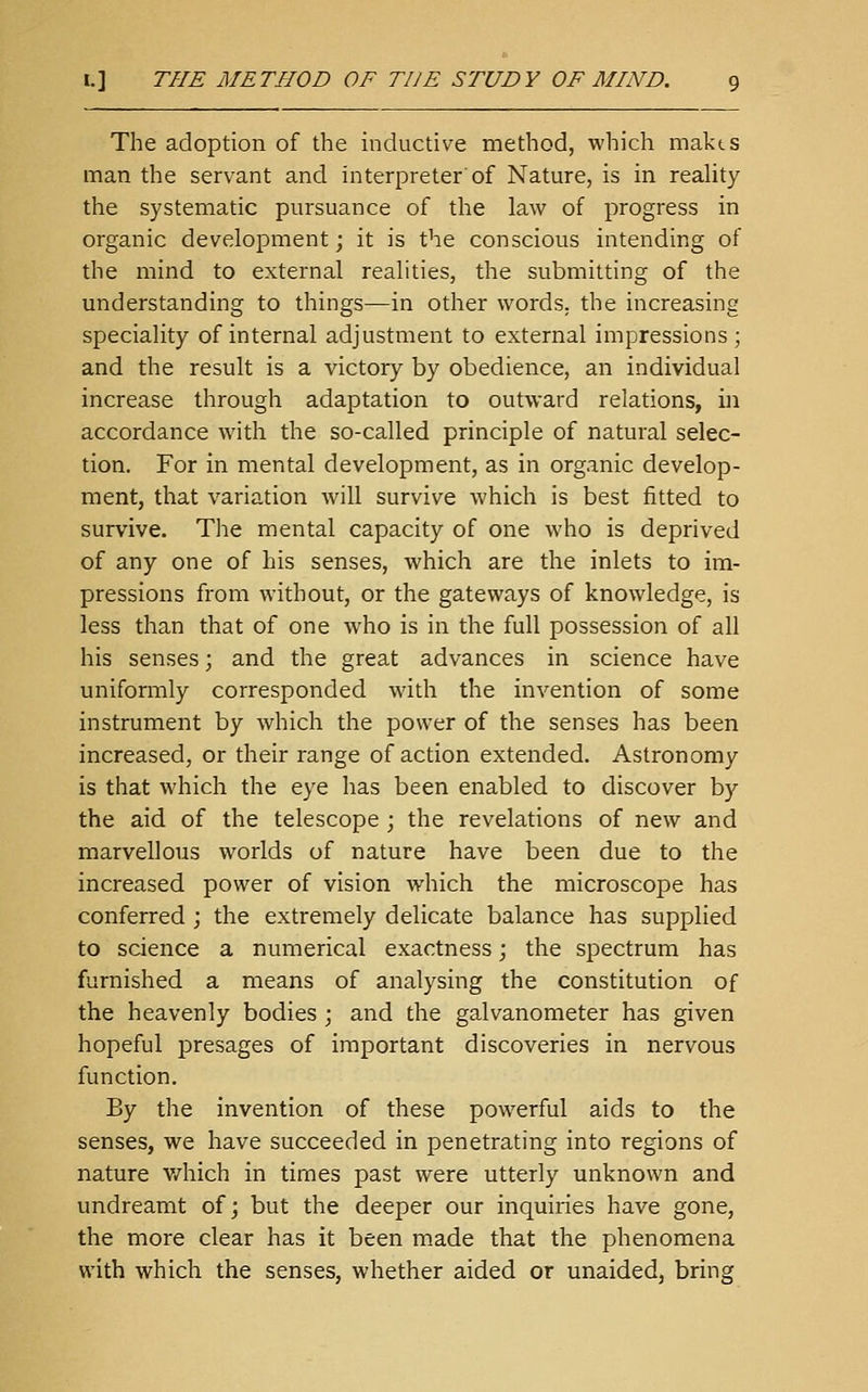 The adoption of the inductive method, which makes man the servant and interpreter'of Nature, is in reality the systematic pursuance of the law of progress in organic development; it is the conscious intending of the mind to external realities, the submitting of the understanding to things—in other words, the increasing speciality of internal adjustment to external impressions ; and the result is a victory by obedience, an individual increase through adaptation to outward relations, in accordance with the so-called principle of natural selec- tion. For in mental development, as in organic develop- ment, that variation will survive which is best fitted to survive. The mental capacity of one who is deprived of any one of his senses, which are the inlets to im- pressions from without, or the gateways of knowledge, is less than that of one who is in the full possession of all his senses; and the great advances in science have uniformly corresponded with the invention of some instrument by which the power of the senses has been increased, or their range of action extended. Astronomy is that which the eye has been enabled to discover by the aid of the telescope ; the revelations of new and marvellous worlds of nature have been due to the increased power of vision which the microscope has conferred ; the extremely delicate balance has supplied to science a numerical exactness; the spectrum has furnished a means of analysing the constitution of the heavenly bodies ; and the galvanometer has given hopeful presages of important discoveries in nervous function. By the invention of these powerful aids to the senses, we have succeeded in penetrating into regions of nature v/hich in times past were utterly unknown and undreamt of; but the deeper our inquiries have gone, the more clear has it been made that the phenomena with which the senses, whether aided or unaided, bring