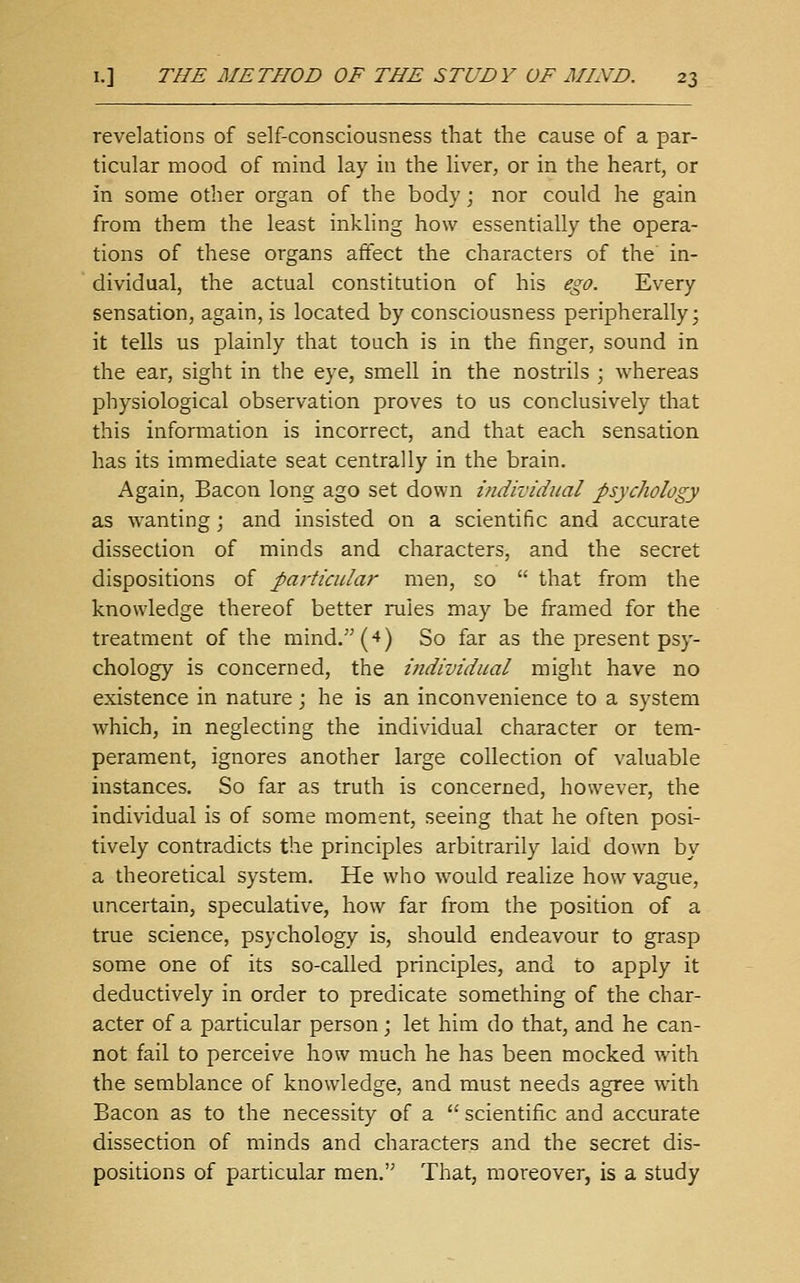 revelations of self-consciousness that the cause of a par- ticular mood of rnind lay in the liver, or in the heart, or in some other organ of the body; nor could he gain from them the least inkling how essentially the opera- tions of these organs affect the characters of the' in- dividual, the actual constitution of his ego. Every sensation, again, is located by consciousness peripherally; it tells us plainly that touch is in the finger, sound in the ear, sight in the eye, smell in the nostrils ; whereas physiological observation proves to us conclusively that this information is incorrect, and that each sensation has its immediate seat centrally in the brain. Again, Bacon long ago set down individual psychology as wanting; and insisted on a scientific and accurate dissection of minds and characters, and the secret dispositions of particular men, so  that from the knowledge thereof better rules may be framed for the treatment of the mind. (4) So far as the present psy- chology is concerned, the i7idividHal might have no existence in nature; he is an inconvenience to a system which, in neglecting the individual character or tem- perament, ignores another large collection of valuable instances. So far as truth is concerned, however, the individual is of some moment, seeing that he often posi- tively contradicts the principles arbitrarily laid down by a theoretical system. He who would realize how vague, uncertain, speculative, how far from the position of a true science, psychology is, should endeavour to grasp some one of its so-called principles, and to apply it deductively in order to predicate something of the char- acter of a particular person; let him do that, and he can- not fail to perceive how much he has been mocked with the semblance of knowledge, and must needs agree with Bacon as to the necessity of a  scientific and accurate dissection of minds and characters and the secret dis- positions of particular men. That, moreover, is a study