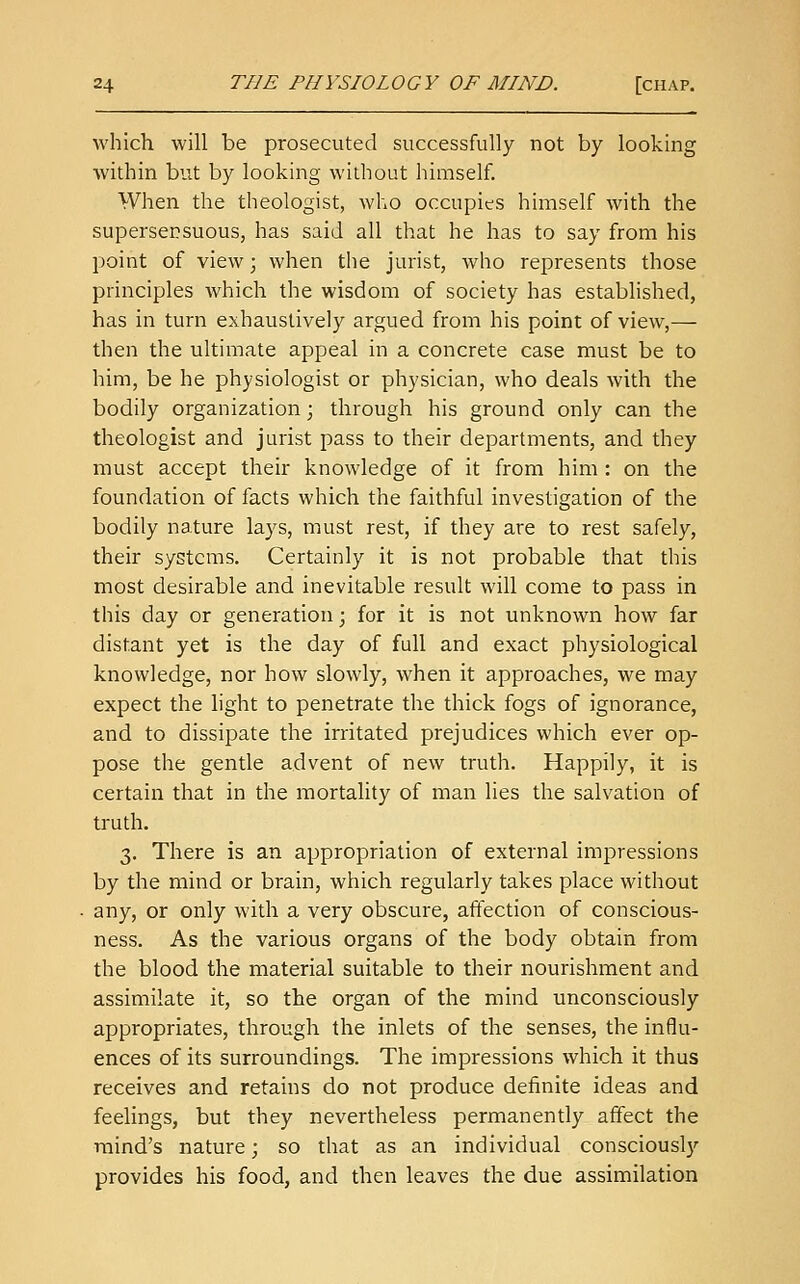 which will be prosecuted successfully not by looking within but by looking without himself. When the theologist, who occupies himself with the supersensuous, has said all that he has to say from his point of view; when the jurist, who represents those principles which the wisdom of society has established, has in turn exhaustively argued from his point of view,— then the ultimate appeal in a concrete case must be to him, be he physiologist or physician, who deals with the bodily organization; through his ground only can the theologist and jurist pass to their departments, and they must accept their knowledge of it from him : on the foundation of facts which the faithful investigation of the bodily nature lays, must rest, if they are to rest safely, their systems. Certainly it is not probable that this most desirable and inevitable result will come to pass in this day or generation; for it is not unknown how far distant yet is the day of full and exact physiological knowledge, nor how slowly, when it approaches, we may expect the light to penetrate the thick fogs of ignorance, and to dissipate the irritated prejudices which ever op- pose the gentle advent of new truth. Happily, it is certain that in the mortality of man lies the salvation of truth. 3. There is an appropriation of external impressions by the mind or brain, which regularly takes place without any, or only with a very obscure, affection of conscious- ness. As the various organs of the body obtain from the blood the material suitable to their nourishment and assimilate it, so the organ of the mind unconsciously appropriates, through the inlets of the senses, the influ- ences of its surroundings. The impressions which it thus receives and retains do not produce definite ideas and feelings, but they nevertheless permanently affect the mind's nature; so that as an individual consciousl)'- provides his food, and then leaves the due assimilation