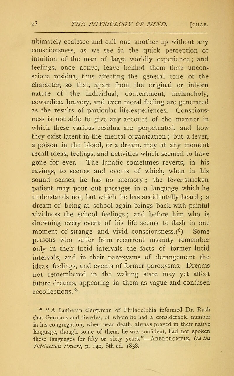 ultimately coalesce and call one another up without any consciousness, as we see in the quick perception or intuition of the man of large worldly experience; and feelings, once active, leave behind them their uncon- scious residua, thus affecting the general tone of the character, so that, apart from the original or inborn nature of the individual, contentment, melancholy, cowardice, bravery, and even moral feeling are generated as the results of particular life-experiences. Conscious- ness is not able to give any account of the manner in which these various residua are perpetuated, and how they exist latent in the mental organization; but a fever, a poison in the blood, or a dream, may at any moment recall ideas, feelings, and activities which seemed to have gone for ever. The lunatic sometimes reverts, in his ravings, to scenes and events of which, when in his sound senses, he has no memory; the fever-stricken patient may pour out passages in a language which he understands not, but which he has accidentally heard ; a dream of being at school again brings back with painful vividness the school feelings; and before him who is drowning every event of his life seems to flash in one moment of strange and vivid consciousness. (^) Some persons who suffer from recurrent insanity remember only in their lucid intervals the facts of former lucid intervals, and in their paroxysms of derangement the ideas, feelings, and events of former paroxysms. Dreams not remembered in the waking state may yet affect future dreams, appearing in them as vague and confused recollections. * •  A Lutheran clergj'man of Philadelphia informed Dr. Rush that Germans and Swedes, of whom he had a considerable number in his congregation, when near death, always prayed in their native language, though some of them, he was confident, had not spoken these languages for fifty or sixty years.—Abercromeie, On the Intellectual Poivers, p. 142, 8th ed. 1838.