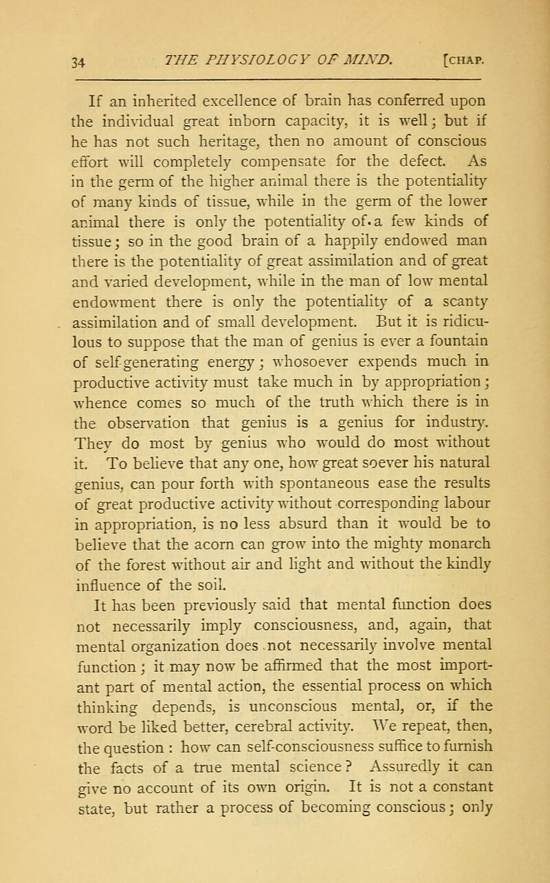 If an inherited excellence of brain has conferred upon the individual great inborn capacity, it is well \ but if he has not such heritage, then no amount of conscious effort will completely compensate for the defect. As in the germ of the higher animal there is the potentiality of many kinds of tissue, while in the germ of the lower animal there is only the potentiality of. a few kinds of tissue; so in the good brain of a happily endowed man there is the potentiality of great assimilation and of great and varied development, while in the man of low mental endowment there is only the potentiality of a scanty assimilation and of small development. But it is ridicu- lous to suppose that the man of genius is ever a fountain of self generating energy; whosoever expends much in productive activity must take much in by appropriation; whence comes so much of the truth which there is in the observation that genius is a genius for industry. They do most by genius who would do most without it. To believe that any one, how great soever his natural genius, can pour forth with spontaneous ease the results of great productive activity without corresponding labour in appropriation, is no less absurd than it would be to believe that the acorn can grow into the mighty monarch of the forest without air and light and without the kindly influence of the soil. It has been pre%dously said that mental function does not necessarily imply consciousness, and, again, that mental organization does not necessarily involve mental function; it may now be affirmed that the most import- ant part of mental action, the essential process on which thinking depends, is unconscious mental, or, if the word be liked better, cerebral activity. We repeat, then, the question : how can self-consciousness suffice to furnish the facts of a true mental science? Assuredly it can give no account of its own origin. It is not a constant state, but rather a process of becoming conscious; only