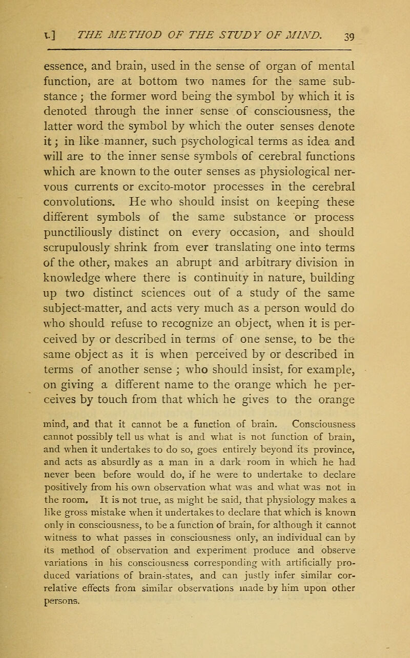 essence, and brain, used in the sense of organ of mental function, are at bottom two names for the same sub- stance ; the former word being the symbol by which it is denoted through the inner sense of consciousness, the latter word the symbol by which the outer senses denote it; in like manner, such psychological terms as idea and will are to the inner sense symbols of cerebral functions which are known to the outer senses as physiological ner- vous currents or excito-motor processes in the cerebral convolutions. He who should insist on keeping these different symbols of the same substance or process punctiliously distinct on every occasion, and should scrupulously shrink from ever translating one into terms of the other, makes an abrupt and arbitrary division in knowledge where there is continuity in nature, building up two distinct sciences out of a study of the same subject-matter, and acts very much as a person would do who should refuse to recognize an object, when it is per- ceived by or described in terms of one sense, to be the same object as it is when perceived by or described in terms of another sense ; who should insist, for example, on giving a different name to the orange which he per- ceives by touch from that which he gives to the orange mind, and that it cannot be a function of brain. Consciousness cannot possibly tell us what is and what is not function of brain, and when it undertakes to do so, goes entirely beyond its province, and acts as absurdly as a man in a dark room in which he had never been before would do, if he were to undertake to declare positively from his own observation what was and what was not in the room. It is not true, as might be said, that physiology makes a like gross mistake when it undertakes to declare that which is known only in consciousness, to be a function of brain, for although it cannot witness to what passes in consciousness only, an individual can by Its method of observation and experiment produce and observe variations in his consciousness corresponding with artificially pro- duced variations of brain-states, and can justly infer similar cor- relative effects from similar observations made by him upon other persons.