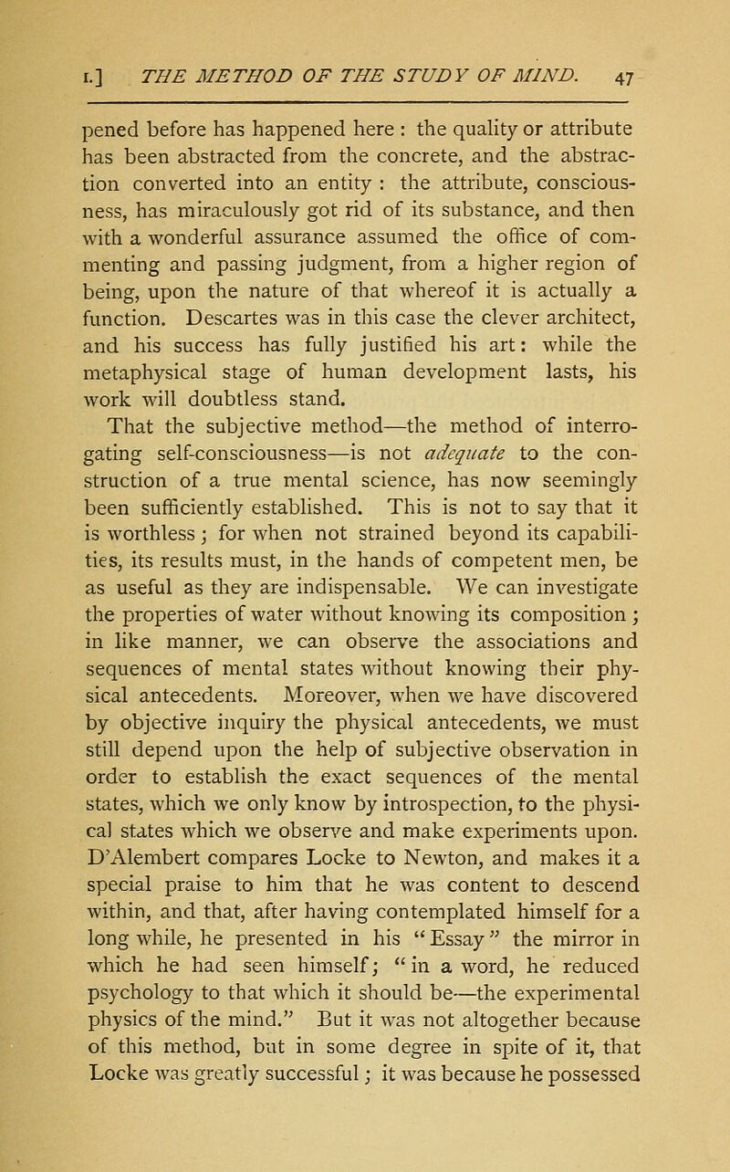 pened before has happened here : the quaHty or attribute has been abstracted from the concrete, and the abstrac- tion converted into an entity : the attribute, conscious- ness, has miraculously got rid of its substance, and then with a wonderful assurance assumed the office of com- menting and passing judgment, from a higher region of being, upon the nature of that whereof it is actually a function. Descartes was in this case the clever architect, and his success has fully justified his art: while the metaphysical stage of human development lasts, his work will doubtless stand. That the subjective method-—the method of interro- gating self-consciousness—is not adequate to the con- struction of a true mental science, has now seemingly been sufficiently established. This is not to say that it is worthless ; for when not strained beyond its capabili- ties, its results must, in the hands of competent men, be as useful as they are indispensable. We can investigate the properties of water without knowing its composition ; in like manner, we can observe the associations and sequences of mental states without knowing their phy- sical antecedents. Moreover, when we have discovered by objective inquiry the physical antecedents, we must still depend upon the help of subjective observation in order to establish the exact sequences of the mental states, which we only know by introspection, to the physi- cal states which we observe and make experiments upon. D'Alembert compares Locke to Newton, and makes it a special praise to him that he was content to descend within, and that, after having contemplated himself for a long while, he presented in his  Essay the mirror in which he had seen himself; in a word, he reduced psychology to that which it should be—the experimental physics of the mind, But it was not altogether because of this method, but in some degree in spite of it, that Locke was greatly successful j it was because he possessed