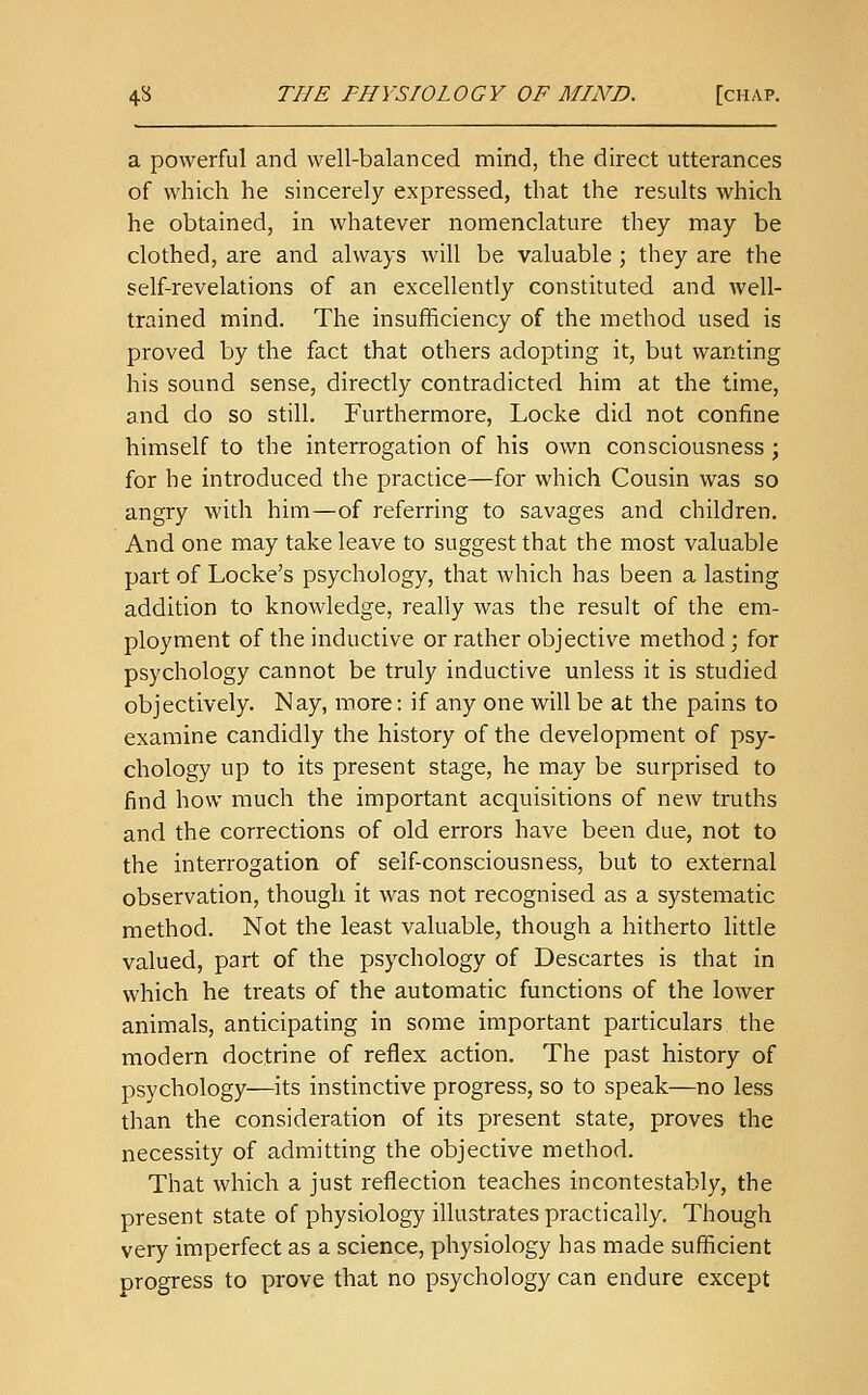 a powerful and well-balanced mind, the direct utterances of which he sincerely expressed, that the results which he obtained, in whatever nomenclature they may be clothed, are and always will be valuable ; they are the self-revelations of an excellently constituted and well- trained mind. The insufficiency of the method used is proved by the fact that others adopting it, but wanting his sound sense, directly contradicted him at the time, and do so still. Furthermore, Locke did not confine himself to the interrogation of his own consciousness; for he introduced the practice—for which Cousin was so angry with him—of referring to savages and children. And one may take leave to suggest that the most valuable part of Locke's psychology, that which has been a lasting addition to knowledge, really was the result of the em- ployment of the inductive or rather objective method; for psychology cannot be truly inductive unless it is studied objectively. Nay, more: if any one will be at the pains to examine candidly the history of the development of psy- chology up to its present stage, he may be surprised to find how much the important acquisitions of new truths and the corrections of old errors have been due, not to the interrogation of self-consciousness, but to external observation, though it was not recognised as a systematic method. Not the least valuable, though a hitherto little valued, part of the psychology of Descartes is that in which he treats of the automatic functions of the lower animals, anticipating in some important particulars the modern doctrine of reflex action. The past history of psychology—its instinctive progress, so to speak—no less than the consideration of its present state, proves the necessity of admitting the objective method. That which a just reflection teaches incontestably, the present state of physiology illustrates practically. Though very imperfect as a science, physiology has made sufficient progress to prove that no psychology can endure except