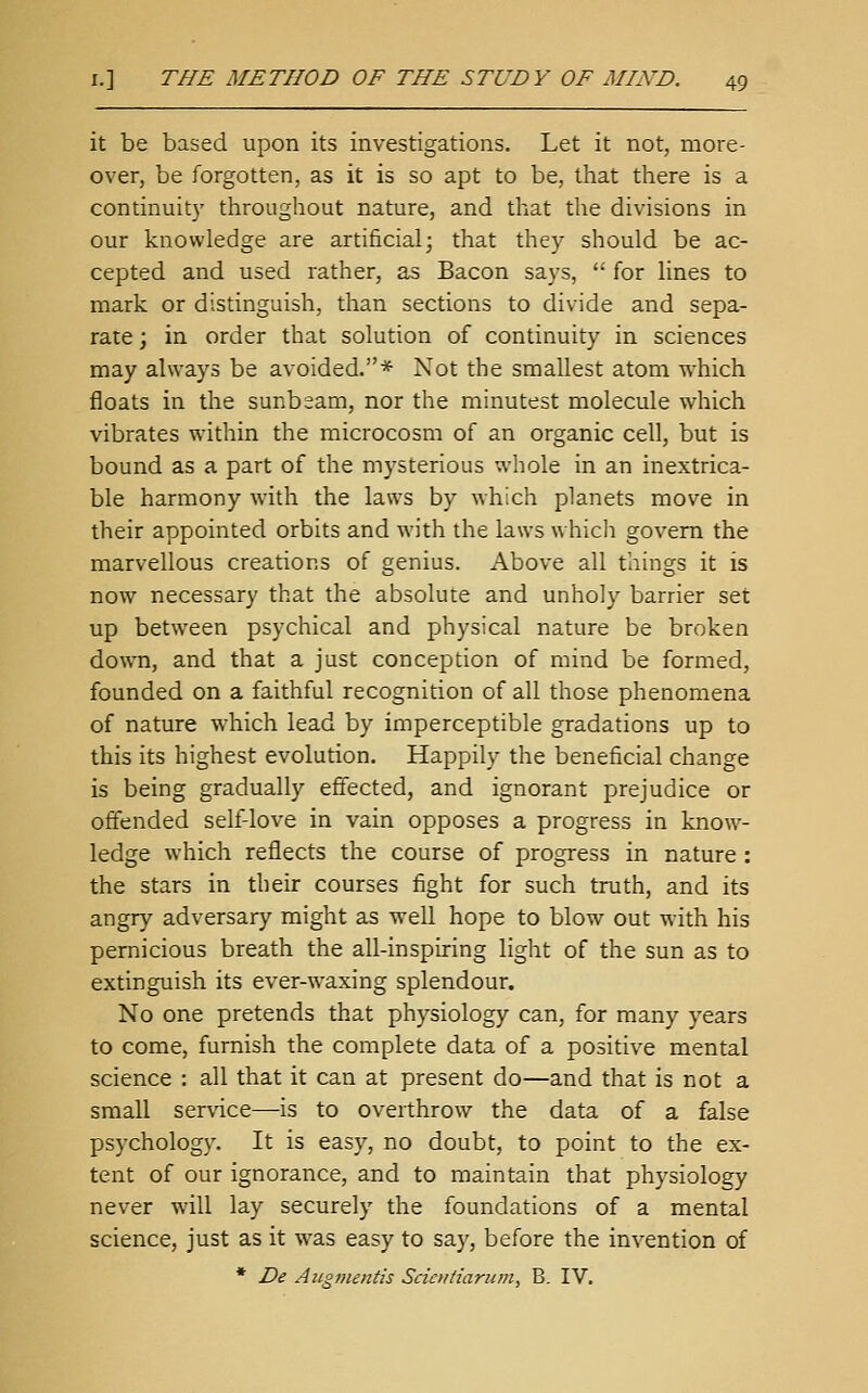 it be based upon its investigations. Let it not, more- over, be forgotten, as it is so apt to be, that there is a continuity throughout nature, and that the divisions in our knowledge are artificial; that they should be ac- cepted and used rather, as Bacon saj-s,  for lines to mark or distinguish, than sections to divide and sepa- rate ; in order that solution of continuity in sciences may always be avoided.* Not the smallest atom which floats in the sunbeam, nor the minutest molecule which vibrates within the microcosm of an organic cell, but is bound as a part of the mysterious whole in an inextrica- ble harmony with the laws by which planets move in their appointed orbits and with the laws which govern the marvellous creations of genius. Above all things it is now necessary that the absolute and unholy barrier set up between psychical and physical nature be broken do\\Ti, and that a just conception of mind be formed, founded on a faithful recognition of all those phenomena of nature which lead by imperceptible gradations up to this its highest evolution. Happily the beneficial change is being gradually eflfected, and ignorant prejudice or offended self-love in vain opposes a progress in know- ledge which reflects the course of progress in nature : the stars in their courses fight for such truth, and its angry adversary might as well hope to blow out with his pernicious breath the all-inspiring light of the sun as to extinguish its ever-waxing splendour. No one pretends that physiology can, for many years to come, furnish the complete data of a positive mental science : all that it can at present do—and that is not a small service—is to overthrow the data of a false psychology. It is easy, no doubt, to point to the ex- tent of our ignorance, and to maintain that physiology never will lay securely the foundations of a mental science, just as it was easy to say, before the invention of