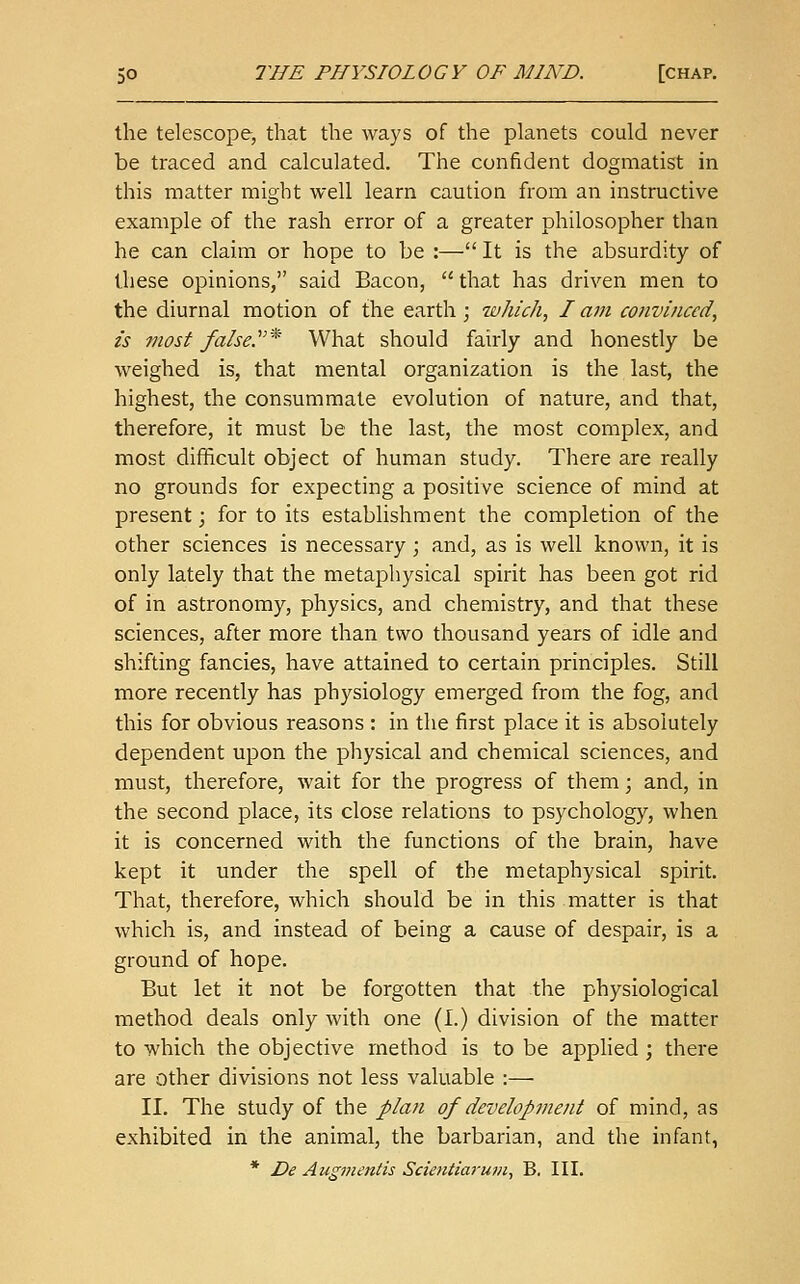 the telescope, that the ways of the planets could never be traced and calculated. The confident dogmatist in this matter might well learn caution from an instructive example of the rash error of a greater philosopher than he can claim or hope to be :— It is the absurdity of these opinions, said Bacon,  that has driven men to the diurnal motion of the earth; which, I am convinced, is most false.'* What should fairly and honestly be weighed is, that mental organization is the last, the highest, the consummate evolution of nature, and that, therefore, it must be the last, the most complex, and most difficult object of human study. There are really no grounds for expecting a positive science of mind at present; for to its establishment the completion of the other sciences is necessary ; and, as is well known, it is only lately that the metaphysical spirit has been got rid of in astronomy, physics, and chemistry, and that these sciences, after more than two thousand years of idle and shifting fancies, have attained to certain principles. Still more recently has physiology emerged from the fog, and this for obvious reasons : in the first place it is absolutely dependent upon the physical and chemical sciences, and must, therefore, wait for the progress of them; and, in the second place, its close relations to psychology, when it is concerned with the functions of the brain, have kept it under the spell of the metaphysical spirit. That, therefore, which should be in this matter is that which is, and instead of being a cause of despair, is a ground of hope. But let it not be forgotten that the physiological method deals only with one (I.) division of the matter to which the objective method is to be applied ; there are other divisions not less valuable :— II. The study of the plan of development of mind, as exhibited in the animal, the barbarian, and the infant,