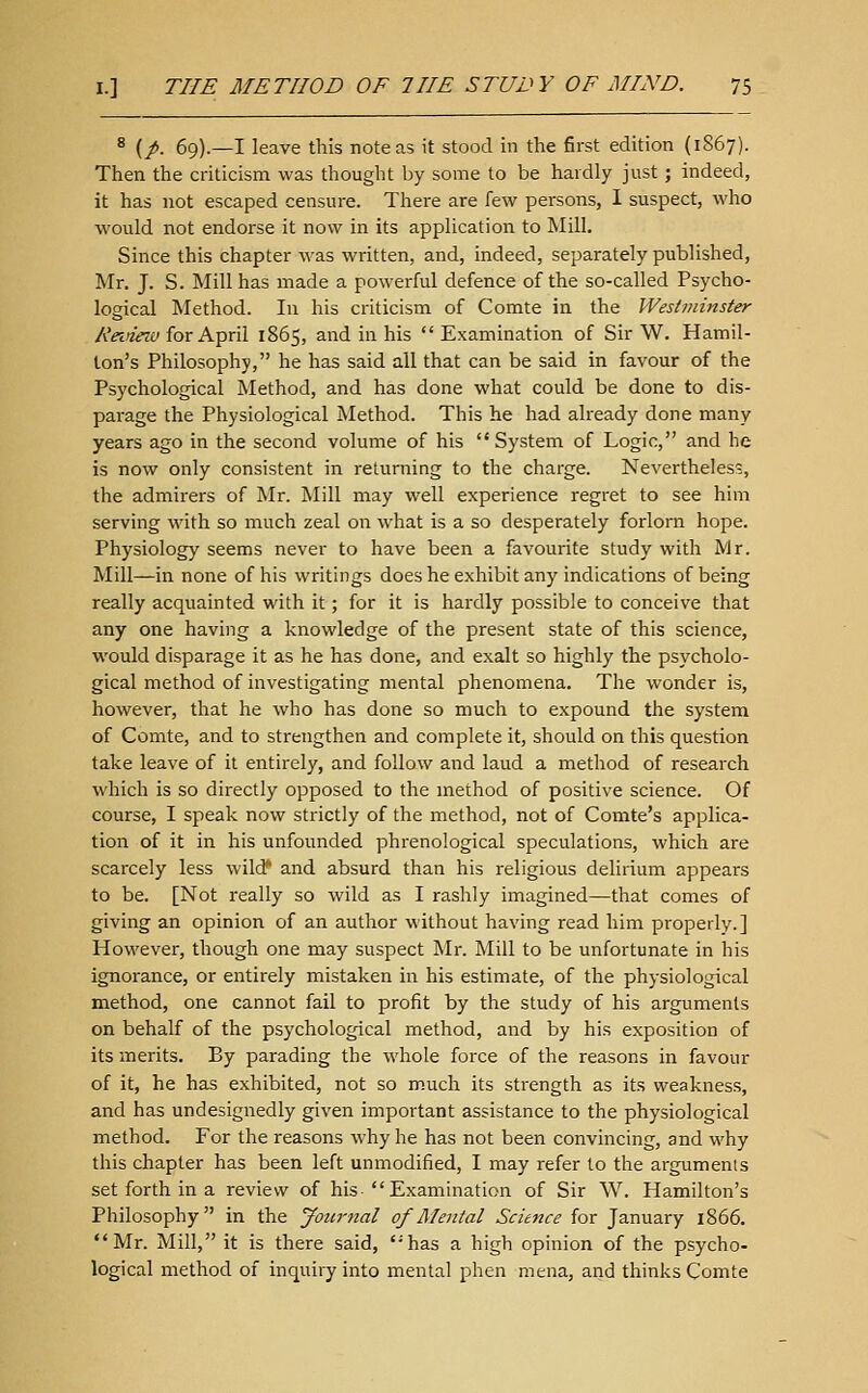 ^ (/. 69).—I leave this note as it stood in tlie first edition (1867). Then the criticism was thought by some to be hardly just; indeed, it has not escaped censure. There are few persons, I suspect, who would not endorse it now in its application to Mill. Since this chapter was written, and, indeed, separately published, Mr. J. S. Mill has made a powerful defence of the so-called Psycho- logical Method. In his criticism of Comte in the Westminster Reineiu for April 1865, and in his  Examination of Sir W. Hamil- ton's Philosophy, he has said all that can be said in favour of the Psychological Method, and has done what could be done to dis- parage the Physiological Method. This he had already done many years ago in the second volume of his  System of Logic, and he is now only consistent in returning to the charge. Nevertheless, the admirers of Mr. Mill may well experience regret to see him serving with so much zeal on what is a so desperately forlorn hope. Physiology seems never to have been a favourite study with Mr. Mill—in none of his writings does he exhibit any indications of being really acquainted with it; for it is hardly possible to conceive that any one having a knowledge of the present state of this science, would disparage it as he has done, and exalt so highly the psycholo- gical method of investigating mental phenomena. The wonder is, however, that he who has done so much to expound the system of Comte, and to strengthen and complete it, should on this question take leave of it entirely, and follow and laud a method of research which is so directly opposed to the method of positive science. Of course, I speak now strictly of the method, not of Comte's applica- tion of it in his unfounded phrenological speculations, which are scarcely less wildf and absurd than his religious delirium appears to be. [Not really so wild as I rashly imagined—that comes of giving an opinion of an author without having read him properly.] However, though one may suspect Mr. Mill to be unfortunate in his ignorance, or entirely mistaken in his estimate, of the physiological method, one cannot fail to profit by the study of his arguments on behalf of the psychological method, and by his exposition of its merits. By parading the whole force of the reasons in favour of it, he has exhibited, not so much its strength as its weakness, and has undesignedly given important assistance to the physiological method. For the reasons why he has not been convincing, and why this chapter has been left unmodified, I may refer to the arguments set forth in a review of his  Examination of Sir W. Hamilton's Philosophy in the Journal of Alental Science for January 1866. Mr. Mill, it is there said, ''has a high opinion of the psycho- logical method of inquiry into mental phen mena, and thinks Comte