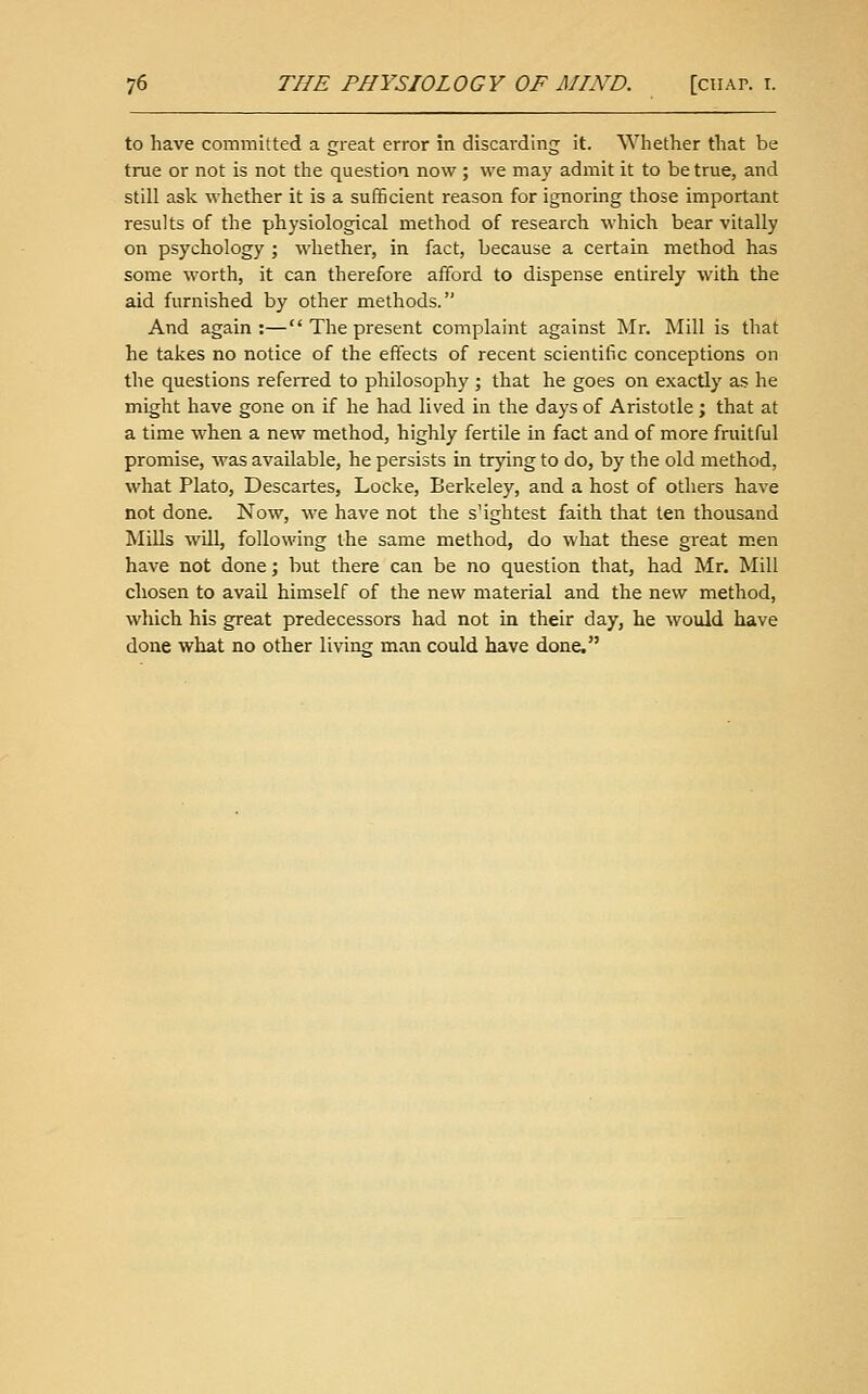 to have committed a great error in discarding it. Wliether that be true or not is not the question now ; we may admit it to be true, and still ask whether it is a sufficient reason for ignoring those important results of the physiological method of research which bear vitally on psychology ; whether, in fact, because a certain method has some worth, it can therefore afford to dispense entirely with the aid furnished by other methods. And again:— The present complaint against Mr. Mill is that he takes no notice of the effects of recent scientific conceptions on the questions referred to philosophy ; that he goes on exactly as he might have gone on if he had lived in the days of Aristotle ; that at a time when a new method, highly fertile in fact and of more fruitful promise, was available, he persists in trying to do, by the old method, what Plato, Descai-tes, Locke, Berkeley, and a host of others have not done. Now, we have not the slightest faith that ten thousand Mills will, following the same method, do what these great m.en have not done; but there can be no question that, had Mr. Mill chosen to avail himself of the new material and the new method, which his great predecessors had not in their day, he would have done what no other living man could have done.