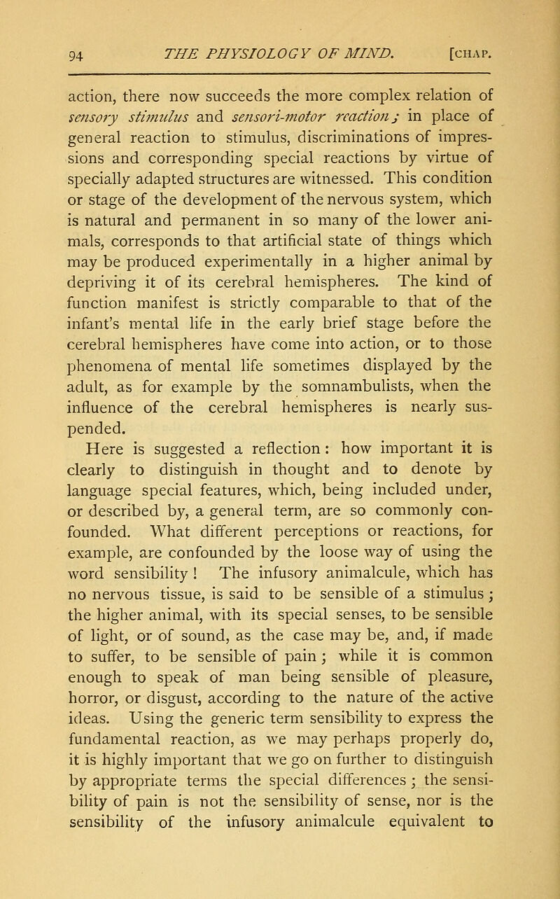 action, there now succeeds the more complex relation of sensory stimulus and sensori-motor reactions in place of general reaction to stimulus, discriminations of impres- sions and corresponding special reactions by virtue of specially adapted structures are witnessed. This condition or stage of the development of the nervous system, which is natural and permanent in so many of the lower ani- mals, corresponds to that artificial state of things which may be produced experimentally in a higher animal by depriving it of its cerebral hemispheres. The kind of function manifest is strictly comparable to that of the infant's mental life in the early brief stage before the cerebral hemispheres have come into action, or to those l^henomena of mental life sometimes displayed by the adult, as for example by the somnambulists, when the influence of the cerebral hemispheres is nearly sus- pended. Here is suggested a reflection : how important it is clearly to distinguish in thought and to denote by language special features, which, being included under, or described by, a general term, are so commonly con- founded. What different perceptions or reactions, for example, are confounded by the loose way of using the word sensibility ! The infusory animalcule, which has no nervous tissue, is said to be sensible of a stimulus ; the higher animal, with its special senses, to be sensible of light, or of sound, as the case may be, and, if made to suffer, to be sensible of pain ; while it is common enough to speak of man being sensible of pleasure, horror, or disgust, according to the nature of the active ideas. Using the generic term sensibiUty to express the fundamental reaction, as we may perhaps properly do, it is highly important that we go on further to distinguish by appropriate terms the special differences ; the sensi- biUty of pain is not the sensibility of sense, nor is the sensibility of the infusory animalcule equivalent to