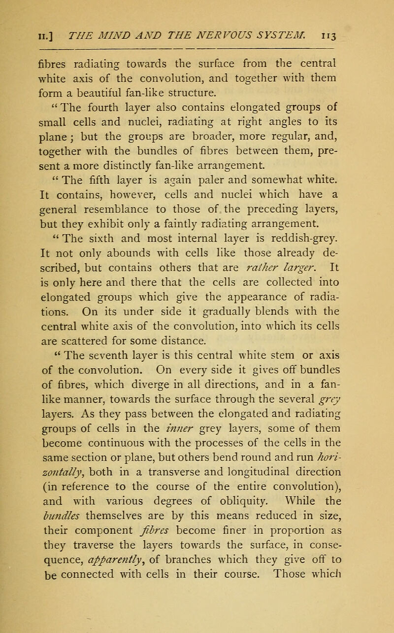 fibres radiating towards the surface from the central white axis of the convolution, and together with them form a beautiful fan-like structure.  The fourth layer also contains elongated groups of small cells and nuclei, radiating at right angles to its plane ; but the groups are broader, more regular, and, together with the bundles of fibres between them, pre- sent a more distinctly fan-like arrangement.  The fifth layer is again paler and somewhat white. It contains, however, cells and nuclei which have a general resemblance to those of the preceding layers, but they exhibit only a faintly radiating arrangement.  The sixth and most internal layer is reddish-grey. It not only abounds with cells like those already de- scribed, but contains others that are rather larger. It is only here and there that the cells are collected into elongated groups which give the appearance of radia- tions. On its under side it gradually blends with the central white axis of the convolution, into which its cells are scattered for some distance.  The seventh layer is this central white stem or axis of the convolution. On every side it gives off bundles of fibres, which diverge in all directions, and in a fan- like manner, towards the surface through the several grey layers. As they pass between the elongated and radiating groups of cells in the inner grey layers, some of them become continuous with the processes of the cells in the same section or plane, but others bend round and run hori- zontally, both in a transverse and longitudinal direction (in reference to the course of the entire convolution), and with various degrees of obliquity. While the bundles themselves are by this means reduced in size, their component fibres become finer in proportion as they traverse the layers towards the surface, in conse- quence, apparently., of branches which they give off to be connected with cells in their course. Those whicJi