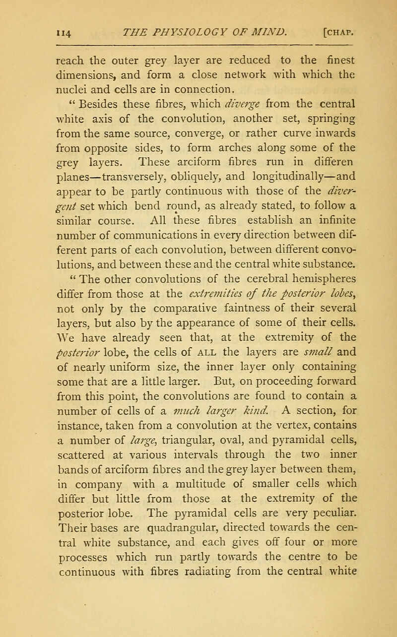 reach the outer grey layer are reduced to the finest dimensions, and form a close network with which the nuclei and cells are in connection.  Besides these fibres, which diverge from the central white axis of the convolution, another set, springing from the same source, converge, or rather curve inwards from opposite sides, to form arches along some of the grey layers. These arciforra fibres run in difieren planes—transversely, obliquely, and longitudinally—and appear to be partly continuous with those of the diver- gent set which bend round, as already stated, to follow a siiiiilar course. All these fibres establish an infinite number of communications in every direction between dif- ferent parts of each convolution, between different convo- lutions, and between these and the central white substance.  The other convolutions of the cerebral hemispheres differ from those at the extremities of the posterior lobes, not only by the comparative faintness of their several layers, but also by the appearance of some of their cells. We have already seen that, at the extremity of the postej-ior lobe, the cells of all the layers are small and of nearly uniform size, the inner layer only containing some that are a little larger. But, on proceeding forward from this point, the convolutions are found to contain a number of cells of a much larger kind. A section, for instance, taken from a convolution at the vertex, contains a number of large, triangular, oval, and pyramidal cells, scattered at various intervals through the two inner bands of arciform fibres and the grey layer between them, in company with a multitude of smaller cells which differ but little from those at the extremity of the posterior lobe. The pyramidal cells are very peculiar. Their bases are quadrangular, directed towards the cen- tral white substance, and each gives off four or more processes which run partly towards the centre to be continuous with fibres radiating from the central white